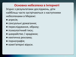 Основна небезпека в Інтернеті
Згідно з результатами досліджень, діти
найбільш часто зустрічаються з наступними
небезпеками в Мережі:
● агресія;
● сексуальні домагання;
● переслідування, образу;
● психологічний тиск;
● шахрайство / крадіжки;
● неетична реклама;
● порнографія;
● комп'ютерні віруси.
 