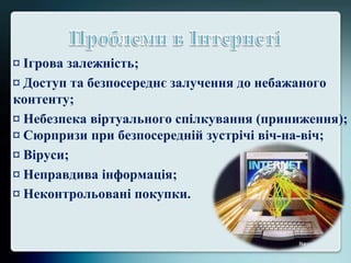 ¤ Ігрова залежність;
¤ Доступ та безпосереднє залучення до небажаного
контенту;
¤ Небезпека віртуального спілкування (приниження);
¤ Сюрпризи при безпосередній зустрічі віч-на-віч;
¤ Віруси;
¤ Неправдива інформація;
¤ Неконтрольовані покупки.
 