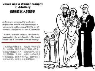 Jesus and a Woman Caught
in Adultery
通奸的女人的故事
As Jesus was speaking, the teachers of
religious law and the Pharisees brought a
woman who had been caught in the act of
adultery. They put her in front of the crowd.
“Teacher,” they said to Jesus, “this woman
was caught in the act of adultery. The law of
Moses says to stone her. What do you say?”
百姓聚集在耶穌那裡，祂就坐下來教導他
們。這時候，律法教師和法利賽人帶來一
個通姦時被捉的女人，讓她站在眾人面前，
然後問耶穌：「老師，這個女人是在通姦
時被捉到的。按摩西的律法，我們要用石
頭把她打死，你說該怎麼處置她呢？」
 