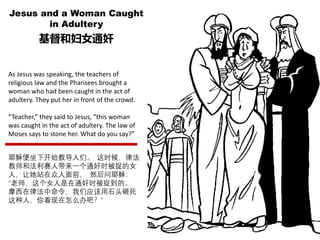 Jesus and a Woman Caught
in Adultery
基督和妇女通奸
As Jesus was speaking, the teachers of
religious law and the Pharisees brought a
woman who had been caught in the act of
adultery. They put her in front of the crowd.
“Teacher,” they said to Jesus, “this woman
was caught in the act of adultery. The law of
Moses says to stone her. What do you say?”
耶稣便坐下开始教导人们。 这时候，律法
教师和法利赛人带来一个通奸时被捉的女
人，让她站在众人面前， 然后问耶稣：
“老师，这个女人是在通奸时被捉到的。
摩西在律法中命令，我们应该用石头砸死
这种人，你看现在怎么办吧？”
 