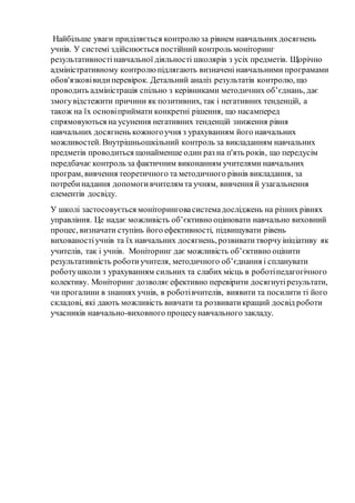 Найбільше уваги приділяється контролю за рівнем навчальних досягнень
учнів. У системі здійснюється постійний контроль моніторинг
результативностінавчальної діяльності школярів з усіх предметів. Щорічно
адміністративному контролю підлягають визначені навчальними програмами
обов'язковівидиперевірок. Детальний аналіз результатів контролю, що
проводить адміністрація спільно з керівниками методичних об’єднань, дає
змогувідстежити причини як позитивних, так і негативних тенденцій, а
також на їх основіприймати конкретні рішення, що насамперед
спрямовуються на усунення негативних тенденцій зниження рівня
навчальних досягнень кожногоучня з урахуванням його навчальних
можливостей. Внутрішньошкільний контроль за викладанням навчальних
предметів проводиться щонайменше один раз на п'ять років, що передусім
передбачає контроль за фактичним виконанням учителями навчальних
програм, вивчення теоретичного та методичного рівнів викладання, за
потребинадання допомогивчителям та учням, вивчення й узагальнення
елементів досвіду.
У школі застосовується моніторинговасистемадосліджень на різних рівнях
управління. Це надає можливість об’єктивно оцінювати навчально виховний
процес, визначати ступінь його ефективності, підвищувати рівень
вихованостіучнів та їх навчальних досягнень,розвиватитворчуініціативу як
учителів, так і учнів. Моніторинг дає можливість об’єктивно оцінити
результативність роботиучителя, методичного об’єднання і спланувати
роботушколи з урахуванням сильних та слабих місць в роботіпедагогічного
колективу. Моніторинг дозволяє ефективно перевірити досягнутірезультати,
чи прогалини в знаннях учнів, в роботівчителів, виявити та посилити ті його
складові, які дають можливість вивчати та розвиватикращий досвід роботи
учасників навчально-виховного процесунавчального закладу.
 