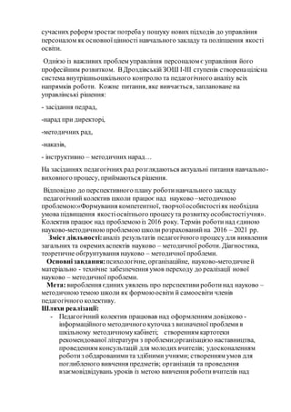 сучасних реформ зростаєпотребау пошуку нових підходів до управління
персоналом як основноїцінності навчального закладу та поліпшення якості
освіти.
Однією із важливих проблем управління персоналом є управління його
професійним розвитком. ВДроздівськійЗОШ І-ІІІ ступенів створенацілісна
система внутрішньошкільного контролю та педагогічного аналізу всіх
напрямків роботи. Кожне питання, яке вивчається, заплановане на
управлінські рішення:
- засідання педрад,
-нарад при директорі,
-методичних рад,
-наказів,
- інструктивно – методичних нарад…
На засіданнях педагогічних рад розглядаються актуальні питання навчально-
виховного процесу, приймаються рішення.
Відповідно до перспективного плану роботинавчального закладу
педагогічний колектив школи працює над науково –методичною
проблемою:«Формування компетентної, творчої особистостіяк необхідна
умова підвищення якостіосвітнього процесута розвиткуособистостіучня».
Колектив працює над проблемою із 2016 року. Термін роботи над єдиною
науково-методичною проблемою школи розрахований на 2016 – 2021 рр.
Зміст діяльності:аналіз результатів педагогічного процесудля виявлення
загальних та окремихаспектів науково – методичної роботи. Діагностика,
теоретичне обґрунтування науково – методичної проблеми.
Основні завдання:психологічне, організаційне, науково-методичней
матеріально - технічне забезпечення умов переходу до реалізації нової
науково – методичної проблеми.
Мета:вироблення єдиних уявлень про перспективи роботинад науково –
методичноютемою школи як формою освіти й самоосвіти членів
педагогічного колективу.
Шляхи реалізації:
- Педагогічний колектив працював над оформленням довідково -
інформаційного методичного куточказ визначеної проблемив
шкільному методичномукабінеті; створенням картотеки
рекомендованої літератури з проблеми;організацією наставництва,
проведенням консультацій для молодихвчителів; удосконаленням
роботиз обдарованимита здібними учнями; створенням умов для
поглибленого вивчення предметів; організація та проведення
взаємовідвідувань уроків із метою вивчення роботивчителів над
 
