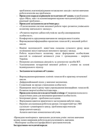 проблемою; взаємовідвідування позакласних заходів з метою вивчення
роботивчителів над проблемою.
- Проведено наради керівниківметодичнихоб’эднань тапроблемних
груп «Мета, зміст та основнінапрями науково-методичноїроботиз
реалізації проблеми»…
- Проведенізасіданняпедагогічнихрад:
- «Удосколалення системи виховної роботи через розвиток учнівського
колективу навчального закладу»;
- «Розвитоктворчих здібностейучнів як засобусамовираження
особистост»;
- Комфортність середовищанавчання як запорука якостіосвіти.
- Впровадження інформаційно-проектних технологій у виховній роботі
школи.
- Новітні педтехнології- невід’ємна складова сучасного уроку щодо
поліпшення якості навчально-виховного процесу закладу.
- Робота педагогічного колективу щодо формування особистісних
якостей та соціальної активності учня ─ громадянина – патріота
України.
- Пошуково-дослідницька діяльність за допомогою засобів ІКТ.
- Удосконалення позаурочної виховної роботи з учнями на основі
індивідуального підходу
- Засіданняметодичнихоб’єднань:
- Впровадження креативних освітніх технологій в практику початкової
школи.
- Диференційований підхід у вивченні математики.
- Соціалізація як процес становлення особистості.
- Підвищення якостіуроку через упровадження інноваційних технологій.
- Розвитоктворчоїособистостішколяра…
Проведено психолого-педагогічний семінар«Створення психолого-
педагогічних умов для виховання креативної особистості».
- Інтегровані уроки – проблеми сьогодення.
- Формування навичок практичного застосування набутих знань.
- Науково-дослідницька роботана уроках і позаурочнийчас ( МО
суспільно- гуманітарного циклу; проблемнапара вчителів
природничогоциклу).
Аспекти життєвих компетентностей учнів.
-Проведено моніторинги навчальних досягнень учнів з метою вивчення
впливу нових напрямків роботина результативність навчання.
- Моніторинг особистогопрофесійного зростання вчителів.
Інструктивно-методичнінаради:
 