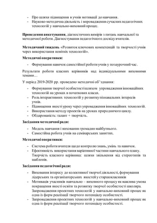 - Про шляхи підвищення в учнів мотивації до навчання.
- Науково-методичнадіяльність і впровадження сучаснихпедагогічних
технологій у навчально-виховнийпроцес.
Проведенняанкетування, діагностичнихвимірів з питань навчальної та
методичної роботи. Діагностування педагогічного досвідувчителів.
Методичний тиждень «Розвиток ключових компетенцій та творчості учнів
через використання новітніх технологій».
Методичніоперативки:
- Формування навичок самостійної роботиучнів у позаурочнийчас.
Результати роботи класних керівників над індивідуальними виховними
темами…
У період 2019-2020 рр. проведено методичні об’эднання:
- Формування творчої особистостішляхом упровадження інноваційних
технологій на уроках в початкових класах.
- Роль інтерактивних технологій у розвиткупізнавальних інтересів
учнів.
- Підвищення якостіуроку через упровадження інноваційних технологій.
- Використання методу проектів на уроках природничого циклу.
- Обдарованість: талант + творчість.
Засіданняметодичноїради:
- Модель навчання і виховання громадян майбутнього.
- Самостійна робота учнів на семінарських заняттях.
Методичніоперативки:
- Система роботивчителя щодо контролю знань, умінь та навичок.
- Ефективність використання варіативної частини навчального плану.
Творчість класного керівника: шляхи звільнення від стереотипів та
шаблонів.
Засіданняпедагогічноїради:
- Виховання інтересу до колективної творчоїдіяльності, формування
лідерських та організаторських якостейу старшокласників
- Мотивація учасників навчально – виховного процесу як важлива умова
покращення якості освіти та розвитку творчої особистості школяра.
Запровадження проектних технологій у навчально-виховний процес як
одна із форм реалізації творчого потенціалу особистості.
- Запровадження проектних технологій у навчально-виховний процес як
одна із форм реалізації творчого потенціалу особистості.
 