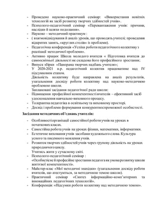- Проведено науково-практичний семінар: «Використання новітніх
технологій як засіб розвитку творчих здібностей учнів».
- Психолого-педагогічний семінар «Перевантаження учнів: причини,
наслідки й шляхи подолання».
- Науково – методичний практикум :
- ( взаємовідвідування й аналіз уроків, що проводятьучителі; проведення
відкритих занять, «круглих столів» із проблеми).
- Педагогічна конференція «Успіхи роботипедагогічного колективуз
реалізації методичної проблеми».
- Активно працює Школа молодого вчителя « Підготовка вчителя до
самоосвітньої діяльності як складова його професійного зростання;
- Випуск збірки «Панорама творчих надбань учителя»;
У 2020-2021 н.р. педагогічний колектив працюватиме над IV
підсумковим етапом.
Діяльність колективу буде направлена на аналіз результатів,
узагальнення досвіду роботи колективу над науково-методичною
проблемою школи.
Заплановані засідання педагогічної ради школи:
- Підвищення професійної компетентностівчителів – ефективний засіб
удосконалення навчально-виховного процесу.
- Толерантна педагогіка в освітньомута виховному просторі.
- Досвід і проблеми формування конкурентноспроможної особистості.
Засіданняметодичнихоб’єднань учителів:
- Особливостіорганізації самостійної роботиучнів на уроках в
початковихкласах.
- Самостійна роботаучнів на уроках фізики, математики, інформатики.
- Естетичне виховання учнів засобамихудожнього слова. Культура
усного та писемного мовлення учнів.
- Розвитоктворчихздібностейучнів через групову діяльність на уроках
природничогоциклу.
Учитись жити у сучасному світі.
- Психолого-педагогічний семінар :
«Особистіснейпрофесійнезростання педагогаякумоварозвиткушколи
життєвої компетентності».
- Майстер-клас «Мої методичні знахідки» (узагальнення досвіду роботи
вчителів, що атестуються, за методичною темою школи).
- Практичний семінар «Синтез інформаційно-комп’ютерних та
інноваційних педагогічних технологій».
- Конференція: «Підсумки роботи колективу над методичною темою».
 