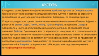 Вашата емблема или име тук
КУЛТУРА
10
Културното разнообразие на Африка включва арабската култура от Северна Африка,
пренесената от колонизаторите западноевропейска култура и разбира се огромното
многообразие на местните културни общности, формирани по етнически признак.
Следи от културите на древни цивилизации са намерени предимно в Северна Африка –
районът на Египет, Судан, Либия, Алжир, Тунис и Мароко. В пустинята Сахара в
планинските ѝ части са открити рисунки по скалите останали от пещерната епоха –
планината Тибести. По-голямата част от чернокожото население не е оставило следи за
своята култура в миналото, поради отсъствие на азбука и ниската степен на обществено
развитие. Първи сведения за самобитността на африканската култура се придобиват от
европейските колонизатори. Важен момент от развитието на африканската култура е
пренасянето ѝ в Америка от чернокожите роби, където впоследствие се развива
като афроамериканска култура.
 