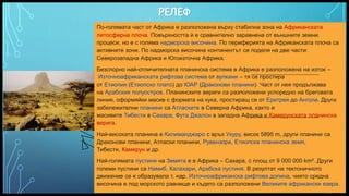 Вашата емблема или име тук
РЕЛЕФ
По-голямата част от Африка е разположена върху стабилна зона на Африканската
литосферна плоча. Повърхността ѝ е сравнително заравнена от външните земни
процеси, но е с голяма надморска височина. По периферията на Африканската плоча са
активните зони. По надморска височина континентът се поделя на две части:
Северозападна Африка и Югоизточна Африка.
Безспорно най-отличителната планинска система в Африка е разположена на изток –
Източноафриканската рифтова система от вулкани – тя се простира
от Етиопия (Етиопско плато) до ЮАР (Драконови планини). Част от нея продължава
на Арабския полуостров. Планинските вериги са разположени успоредно на бреговата
линия, оформяйки масив с формата на кука, простиращ се от Еритрея до Ангола. Други
забележителни планини са Атласките в Северна Африка, както и
масивите Тибести в Сахара, Фута Джалон в западна Африка и Камерунската планинска
верига.
Най-високата планина е Килиманджаро с връх Ухуру, висок 5895 m, други планини са
Драконови планини, Атласки планини, Рувензори, Етиопска планинска земя,
Тибести, Камерун и др.
Най-голямата пустиня на Земята е в Африка – Сахара, с площ от 9 000 000 km². Други
големи пустини са Намиб, Калахари, Арабска пустиня. В резултат на тектоничното
движение се е образувала т. нар. Източноафриканска рифтова долина, чиято средна
височина е под морското равнище и където са разположени Великите африкански езера.
5
 