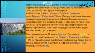 Вашата емблема или име тук
Повечето големи реки се вливат в Атлантическия океан. На
африканския континент е най-дългата река на планетата Земя –
Нил, дълга 6671 km. Други големи реки
са Конго (Заир), Нигер, Сенегал, Замбези, Оранжева
река, Лимпопо, Руфиджи и Убанги. Изворите на Нил и Конго се
намират в планините на източна Африка. Големите реки се
характеризират с множество бързеи и водопади по горното си
течение, но по долното са отлични за транспортни цели. По-
малките реки често пресъхват преди да стигнат голям воден
басейн, в който да се изтекат.
Разположено между ДР Конго, Бурунди, Танзания и Замбия е
второто по дълбочина езеро на Земята – Танганика, дълбоко
1470 m, принадлежащо към Великите африкански езера. Други
големи езера са Чад в централна Африка, Виктория, Няса,
Рудолф, Мверу и Киву.
ВОДИ
6
 
