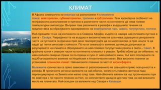 Вашата емблема или име тук
КЛИМАТ
7
В Африка симетрично на екватора ca разположени 4 климатични
пояса: екваториален, субекваториален, тропичен и субтропичен. Тази характерна особеност на
географското разположение е причина в различните части на континента да няма големи
температурни амплитуди. Въпреки това различията в релефа и въздушните течения са
предпоставка за образуването едновременно на екваториални гори, савани, полупустини, пустини.
Най-горещите точки на континента са в Северна Африка, където се намира най-голямата пустиня в
света – Сахара. Разредеността на въздуха и високите нива на слънчева радиация в централните
части на пустинята са причина през деня температурите да са много високи, а през нощта те да
падат до почти минусови стойности. По̀ на юг океанското влияние донякъде допринася за
регулирането на климата и образуването на най-големия полупустинен регион в света – Сахел. В
крайните южни и северни части на континента климатът е умерен. Трябва обаче да се отбележи, че
най-крайните северни страни са по-горещи и сухи от най-крайните южни, тъй като последните са
под благоприятното влияние на Индийския и Атлантическия океан. Във високите планини се
установява планински климат. Най-високите планини са част от хионосферата.
Валежните количества са пряко зависими от разположението на слънцето спрямо повърхността и
релефа. В тропичните региони валежите са най-обилни, когато слънчевата светлина пада
перпендикулярно на Земята или малко след това. Най-обилните валежи са над тропическите гори
по екватора и по горното течение на Нил, но количеството дъжд не достига това на най-влажните
места на планетата. Най-оскъдни са валежите над Сахара и Калахари.
 