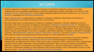 Вашата емблема или име тук
ИСТОРИЯ
• Първите сведения за народите на Африка са получени от елинските и римските автори. Те описват
съвременните им и по-древни цивилизации на древните африкански народи, най-известни от които са тези
на Древен Египет, Нубия и Картаген. В този период северните африкански земи са били част и от Римската
империя и държавата на Александър Македонски.
• През Средновековието информацията за Африка се свързва с арабското нашествие на континента и
разпространението на исляма в значителна част от континента.
• Дотогава представите на европейците за Африка са предимно свързани с легенди, предания и антични
източници. Нов етап в историята на Африка е започването на Великите географски открития. Установено от
експедициите е, че голямата част от чернокожото население на Африка живее в общества със слабо развита
социална и политическа структура. Налице са слаби и нетрайни държавни образувания. Тази среда се оказва
добра почва за организиране на колонии от водещите европейски държави от периода на Великите географски
открития – Великобритания, Франция, Испания, Португалия, Холандия, а по-късно Германия, Италия и Белгия.
Единствената страна непопаднала под колониална власт, но силно зависима е Етиопия.
• След края на Първата световна война се извършва преразпределение на колониалното влияние в Африка –
Германия губи своите колонии. След Втората световна война започва процесът на придобиване на
независимост на африканските колонии. Този процес трае до средата на 80-те години на ХХ век. Независимите
държави остават крайно зависими от своите бивши метрополии. Това се дължи на слабото икономическо
развитие, породено от хищическото използване на ресурсите им, без да се инвестира в развитието на тези
територии. Показателен пример за това са бившите португалски колонии, които понастоящем са едни от най-
бедните в света – Ангола, Мозамбик, Сао Томе и Принсипи, Гвинея-Бисау.
8
 