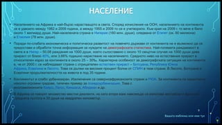 Вашата емблема или име тук
НАСЕЛЕНИЕ
• Населението на Африка е най-бързо нарастващото в света. Според изчисления на ООН, населението на континента
се е удвоило между 1982 и 2009 година, а между 1955 и 2009 то се е учетворило. Към края на 2009 г. то вече е било
около 1 милиард души. Най-населената страна е Нигерия (160 млн. души), следвана от Египет (ок. 80 милиона)
и Етиопия (78 млн. души).
• Поради по-слабата икономическа и политическа развитост на повечето държави от континента не е възможно да се
предостави и обработи точна информация за нуждите на демографската статистика. Най-голямата раждаемост в
света е в Нигер – 50,08 раждания на 1000 души, което съпоставено с около 10 смъртни случая на 1000 души дава
прираст от близо 40%, или 3,66% годишно нарастване на населението. Средното ниво на естествения прираст в
относителен израз за континента е около 25 – 30‰. Характерна особеност за демографската ситуация на континента
е, че от 2000 г. се наблюдават страни с отрицателен естествен прираст – Ботсуана, Република Южна
Африка, Есватини и Лесото. Това се дължи на високия процент болни от СПИН в тези страни. В Лесото, Ботсуана и
Есватини продължителността на живота е под 35 години.
• Континентът е слабо урбанизиран. Изключения са северноафриканските страни и РЮА. За континента са характерни
няколко огромни градове, типичен пример за псевдоурбанизация. Това с
многомилионните Кайро, Лагос, Киншаса, Абиджан и др.
• В Африка се говорят множество местни диалекти, но като втори език навсякъде се използва английски и френски.
Средната гъстота е 30 души на квадратен километър.
9
 
