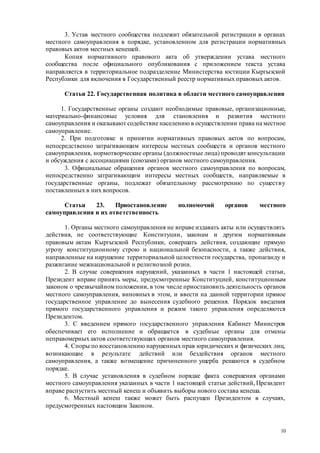 10
3. Устав местного сообщества подлежит обязательной регистрации в органах
местного самоуправления в порядке, установленном для регистрации нормативных
правовых актов местных кенешей.
Копия нормативного правового акта об утверждении устава местного
сообщества после официального опубликования с приложением текста устава
направляется в территориальное подразделение Министерства юстиции Кыргызской
Республики для включения в Государственный реестр нормативных правовых актов.
Статья 22. Государственная политика в области местного самоуправления
1. Государственные органы создают необходимые правовые, организационные,
материально-финансовые условия для становления и развития местного
самоуправления и оказывают содействие населению в осуществлении права на местное
самоуправление.
2. При подготовке и принятии нормативных правовых актов по вопросам,
непосредственно затрагивающим интересы местных сообществ и органов местного
самоуправления, нормотворческие органы (должностные лица) проводят консультации
и обсуждения с ассоциациями (союзами) органов местного самоуправления.
3. Официальные обращения органов местного самоуправления по вопросам,
непосредственно затрагивающим интересы местных сообществ, направляемые в
государственные органы, подлежат обязательному рассмотрению по существу
поставленных в них вопросов.
Статья 23. Приостановление полномочий органов местного
самоуправления и их ответственность
1. Органы местного самоуправления не вправе издавать акты или осуществлять
действия, не соответствующие Конституции, законам и другим нормативным
правовым актам Кыргызской Республики, совершать действия, создающие прямую
угрозу конституционному строю и национальной безопасности, а также действия,
направленные на нарушение территориальной целостности государства, пропаганду и
разжигание межнациональной и религиозной розни.
2. В случае совершения нарушений, указанных в части 1 настоящей статьи,
Президент вправе принять меры, предусмотренные Конституцией, конституционным
законом о чрезвычайном положении, в том числе приостановить деятельность органов
местного самоуправления, виновных в этом, и ввести на данной территории прямое
государственное управление до вынесения судебного решения. Порядок введения
прямого государственного управления и режим такого управления определяются
Президентом.
3. С введением прямого государственного управления Кабинет Министров
обеспечивает его исполнение и обращается в судебные органы для отмены
неправомерных актов соответствующих органов местного самоуправления.
4. Споры по восстановлению нарушенных прав юридических и физических лиц,
возникающие в результате действий или бездействия органов местного
самоуправления, а также возмещение причиненного ущерба решаются в судебном
порядке.
5. В случае установления в судебном порядке факта совершения органами
местного самоуправления указанных в части 1 настоящей статьи действий, Президент
вправе распустить местный кенеш и объявить выборы нового состава кенеша.
6. Местный кенеш также может быть распущен Президентом в случаях,
предусмотренных настоящим Законом.
 