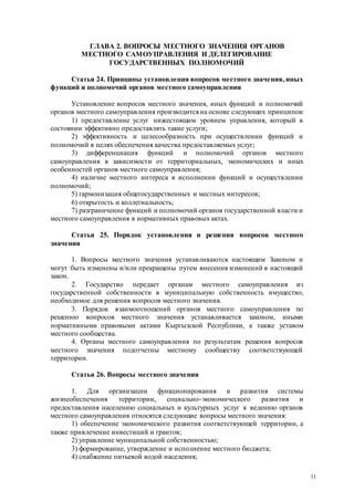 11
ГЛАВА 2. ВОПРОСЫ МЕСТНОГО ЗНАЧЕНИЯ ОРГАНОВ
МЕСТНОГО САМОУПРАВЛЕНИЯ И ДЕЛЕГИРОВАНИЕ
ГОСУДАРСТВЕННЫХ ПОЛНОМОЧИЙ
Статья 24. Принципы установления вопросов местного значения, иных
функций и полномочий органов местного самоуправления
Установление вопросов местного значения, иных функций и полномочий
органов местного самоуправления производится на основе следующих принципов:
1) предоставление услуг нижестоящим уровнем управления, который в
состоянии эффективно предоставлять такие услуги;
2) эффективность и целесообразность при осуществлении функций и
полномочий в целях обеспечения качества предоставляемых услуг;
3) дифференциация функций и полномочий органов местного
самоуправления в зависимости от территориальных, экономических и иных
особенностей органов местного самоуправления;
4) наличие местного интереса в исполнении функций и осуществлении
полномочий;
5) гармонизация общегосударственных и местных интересов;
6) открытость и коллегиальность;
7) разграничение функций и полномочий органов государственной власти и
местного самоуправления в нормативных правовых актах.
Статья 25. Порядок установления и решения вопросов местного
значения
1. Вопросы местного значения устанавливаются настоящим Законом и
могут быть изменены и/или прекращены путем внесения изменений в настоящий
закон.
2. Государство передает органам местного самоуправления из
государственной собственности в муниципальную собственность имущество,
необходимое для решения вопросов местного значения.
3. Порядок взаимоотношений органов местного самоуправления по
решению вопросов местного значения устанавливается законом, иными
нормативными правовыми актами Кыргызской Республики, а также уставом
местного сообщества.
4. Органы местного самоуправления по результатам решения вопросов
местного значения подотчетны местному сообществу соответствующей
территории.
Статья 26. Вопросы местного значения
1. Для организации функционирования и развития системы
жизнеобеспечения территории, социально-экономического развития и
предоставления населению социальных и культурных услуг к ведению органов
местного самоуправления относятся следующие вопросы местного значения:
1) обеспечение экономического развития соответствующей территории, а
также привлечение инвестиций и грантов;
2) управление муниципальной собственностью;
3) формирование, утверждение и исполнение местного бюджета;
4) снабжение питьевой водой населения;
 