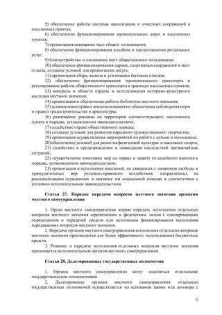 12
5) обеспечение работы системы канализации и очистных сооружений в
населенных пунктах;
6) обеспечение функционирования муниципальных дорог в населенных
пунктах;
7) организация освещения мест общего пользования;
8) обеспечение функционирования кладбищ и предоставление ритуальных
услуг;
9) благоустройство и озеленение мест общественного пользования;
10) обеспечение функционирования парков, спортивныхсооружений и мест
отдыха, создание условий для организации досуга;
11) организация сбора, вывоза и утилизации бытовых отходов;
12) обеспечение функционирования муниципального транспорта и
регулирование работы общественного транспорта в границах населенных пунктов;
13) контроль в области охраны и использования историко-культурного
наследия местного значения;
14) организация и обеспечение работы библиотек местного значения;
15) установлениеправил землепользования и обеспечениесоблюдения норм
и правил градостроительства и архитектуры;
16) размещение рекламы на территории соответствующего населенного
пункта в порядке, установленном законодательством;
17) содействие охране общественного порядка;
18) создание условий для развития народного художественного творчества;
19) организация осуществления мероприятий по работе с детьми и молодежью;
20) обеспечение условий для развитияфизической культуры и массового спорта;
21) содействие в предупреждении и ликвидации последствий чрезвычайных
ситуаций;
22) осуществление комплекса мер по охране и защите от семейного насилия в
порядке, установленном законодательством;
23) организация и исполнение наказаний, не связанных с лишением свободы и
принудительных мер уголовно-правового воздействия, направленных на
ресоциализацию осужденных и оказание им социальной помощи в соответствии с
уголовно-исполнительным законодательством.
Статья 27. Порядок передачи вопросов местного значения органами
местного самоуправления
1. Орган местного самоуправления вправе передать исполнение отдельных
вопросов местного значения юридическим и физическим лицам с одновременным
определением и передачей средств или источников финансирования исполнения
передаваемых вопросов местного значения.
2. Передача органом местного самоуправления исполнения отдельных вопросов
местного значения производится для более эффективного использования бюджетных
средств.
3. Решение о передаче исполнения отдельных вопросов местного значения
принимается исполнительным органом местного самоуправления.
Статья 28. Делегированные государственные полномочия
1. Органы местного самоуправления могут наделяться отдельными
государственными полномочиями.
2. Делегирование органам местного самоуправления отдельных
государственных полномочий осуществляется на основании закона или договора с
 