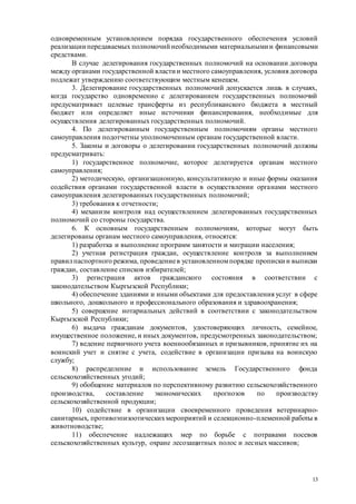 13
одновременным установлением порядка государственного обеспечения условий
реализации передаваемых полномочий необходимыми материальными и финансовыми
средствами.
В случае делегирования государственных полномочий на основании договора
между органами государственной власти и местного самоуправления, условия договора
подлежат утверждению соответствующим местным кенешем.
3. Делегирование государственных полномочий допускается лишь в случаях,
когда государство одновременно с делегированием государственных полномочий
предусматривает целевые трансферты из республиканского бюджета в местный
бюджет или определяет иные источники финансирования, необходимые для
осуществления делегированных государственных полномочий.
4. По делегированным государственным полномочиям органы местного
самоуправления подотчетны уполномоченным органам государственной власти.
5. Законы и договоры о делегировании государственных полномочий должны
предусматривать:
1) государственное полномочие, которое делегируется органам местного
самоуправления;
2) методическую, организационную, консультативную и иные формы оказания
содействия органами государственной власти в осуществлении органами местного
самоуправления делегированных государственных полномочий;
3) требования к отчетности;
4) механизм контроля над осуществлением делегированных государственных
полномочий со стороны государства.
6. К основным государственным полномочиям, которые могут быть
делегированы органам местного самоуправления, относятся:
1) разработка и выполнение программ занятости и миграции населения;
2) учетная регистрация граждан, осуществление контроля за выполнением
правилпаспортного режима, проведениев установленномпорядке прописки и выписки
граждан, составление списков избирателей;
3) регистрация актов гражданского состояния в соответствии с
законодательством Кыргызской Республики;
4) обеспечение зданиями и иными объектами для предоставления услуг в сфере
школьного, дошкольного и профессионального образования и здравоохранения;
5) совершение нотариальных действий в соответствии с законодательством
Кыргызской Республики;
6) выдача гражданам документов, удостоверяющих личность, семейное,
имущественное положение, и иных документов, предусмотренных законодательством;
7) ведение первичного учета военнообязанных и призывников, принятие их на
воинский учет и снятие с учета, содействие в организации призыва на воинскую
службу;
8) распределение и использование земель Государственного фонда
сельскохозяйственных угодий;
9) обобщение материалов по перспективному развитию сельскохозяйственного
производства, составление экономических прогнозов по производству
сельскохозяйственной продукции;
10) содействие в организации своевременного проведения ветеринарно-
санитарных, противоэпизоотическихмероприятий и селекционно-племенной работы в
животноводстве;
11) обеспечение надлежащих мер по борьбе с потравами посевов
сельскохозяйственных культур, охране лесозащитных полос и лесных массивов;
 