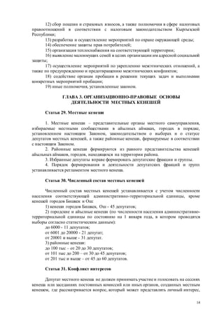 14
12) сбор пошлин и страховых взносов, а также полномочия в сфере налоговых
правоотношений в соответствии с налоговым законодательством Кыргызской
Республики;
13) разработка и осуществление мероприятий по охране окружающей среды;
14) обеспечение защиты прав потребителей;
15) организация теплоснабжения на соответствующей территории;
16) выявление малоимущих семей в целях организации им адресной социальной
защиты;
17) осуществление мероприятий по укреплению межэтнических отношений, а
также по предупреждению и предотвращению межэтнических конфликтов;
18) содействие органам пробации в решении текущих задач и выполнении
конкретных мероприятий пробации;
19) иные полномочия, установленные законом.
ГЛАВА 3. ОРГАНИЗАЦИОННО-ПРАВОВЫЕ ОСНОВЫ
ДЕЯТЕЛЬНОСТИ МЕСТНЫХ КЕНЕШЕЙ
Статья 29. Местные кенеши
1. Местные кенеши – представительные органы местного самоуправления,
избираемые местными сообществами в айылных аймаках, городах в порядке,
установленном настоящим Законом, законодательством о выборах и о статусе
депутатов местных кенешей, а также районные кенеши, формируемые в соответствии
с настоящим Законом.
2. Районные кенеши формируются из равного представительства кенешей
айыльных аймаков, городов, находящихся на территории района.
3. Избранные депутаты вправе формировать депутатские фракции и группы.
4. Порядок формирования и деятельности депутатских фракций и групп
устанавливается регламентом местного кенеша.
Статья 30. Численный состав местных кенешей
Численный состав местных кенешей устанавливается с учетом численности
населения соответствующей административно-территориальной единицы, кроме
кенешей городов Бишкек и Ош:
1) кенеши городов Бишкек, Ош - 45 депутатов;
2) городские и айылные кенеши (по численности населения административно-
территориальной единицы по состоянию на 1 января года, в котором проводятся
выборы согласно статистическим данным):
до 6000 - 11 депутатов;
от 6001 до 20000 - 21 депутат;
от 20001 и выше - 31 депутат.
3) районные кенеши:
до 100 тыс – от 20 до 30 депутатов;
от 101 тыс до 200 – от 30 до 45 депутатов;
от 201 тыс и выше – от 45 до 60 депутатов.
Статья 31. Конфликт интересов
Депутат местного кенеша не должен принимать участие и голосовать на сессиях
кенеша или заседаниях постоянных комиссий или иных органов, созданных местным
кенешем, где рассматривается вопрос, который может представлять личный интерес,
 