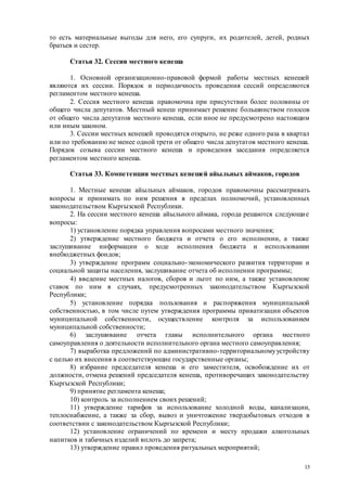 15
то есть материальные выгоды для него, его супруги, их родителей, детей, родных
братьев и сестер.
Статья 32. Сессия местного кенеша
1. Основной организационно-правовой формой работы местных кенешей
являются их сессии. Порядок и периодичность проведения сессий определяются
регламентом местного кенеша.
2. Сессия местного кенеша правомочна при присутствии более половины от
общего числа депутатов. Местный кенеш принимает решение большинством голосов
от общего числа депутатов местного кенеша, если иное не предусмотрено настоящим
или иным законом.
3. Сессии местных кенешей проводятся открыто, не реже одного раза в квартал
или по требованию не менее одной трети от общего числа депутатов местного кенеша.
Порядок созыва сессии местного кенеша и проведения заседания определяется
регламентом местного кенеша.
Статья 33. Компетенция местных кенешей айыльных аймаков, городов
1. Местные кенеши айыльных аймаков, городов правомочны рассматривать
вопросы и принимать по ним решения в пределах полномочий, установленных
законодательством Кыргызской Республики.
2. На сессии местного кенеша айыльного аймака, города решаются следующие
вопросы:
1) установление порядка управления вопросами местного значения;
2) утверждение местного бюджета и отчета о его исполнении, а также
заслушивание информации о ходе исполнения бюджета и использовании
внебюджетных фондов;
3) утверждение программ социально-экономического развития территории и
социальной защиты населения, заслушивание отчета об исполнении программы;
4) введение местных налогов, сборов и льгот по ним, а также установление
ставок по ним в случаях, предусмотренных законодательством Кыргызской
Республики;
5) установление порядка пользования и распоряжения муниципальной
собственностью, в том числе путем утверждения программы приватизации объектов
муниципальной собственности, осуществление контроля за использованием
муниципальной собственности;
6) заслушивание отчета главы исполнительного органа местного
самоуправления о деятельности исполнительного органа местного самоуправления;
7) выработка предложений по административно-территориальномуустройству
с целью их внесения в соответствующие государственные органы;
8) избрание председателя кенеша и его заместителя, освобождение их от
должности, отмена решений председателя кенеша, противоречащих законодательству
Кыргызской Республики;
9) принятие регламента кенеша;
10) контроль за исполнением своих решений;
11) утверждение тарифов за использование холодной воды, канализации,
теплоснабжение, а также за сбор, вывоз и уничтожение твердобытовых отходов в
соответствии с законодательством Кыргызской Республики;
12) установление ограничений по времени и месту продажи алкогольных
напитков и табачных изделий вплоть до запрета;
13) утверждение правил проведения ритуальных мероприятий;
 