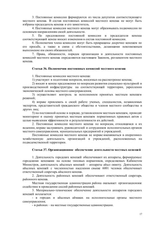 17
3. Постоянные комиссии формируются из числа депутатов соответствующего
местного кенеша. В состав постоянных комиссий местного кенеша не могут быть
избраны председатель кенеша и его заместитель.
4. Постоянные комиссии местного кенеша могут образовывать подкомиссии по
основным направлениям своей деятельности.
5. По предложению постоянной комиссии и председателя кенеша
соответствующий кенеш вносит изменения в состав постоянной комиссии.
6. Полномочия члена комиссии могут быть прекращены досрочно кенешем по
его просьбе, а также в связи с обстоятельствами, делающими невозможным
выполнение им своих обязанностей.
7. Права, обязанности, порядок организации и деятельности постоянных
комиссий местного кенеша определяются настоящим Законом, регламентом местного
кенеша.
Статья 36. Полномочия постоянных комиссий местного кенеша
1. Постоянные комиссии местного кенеша:
1) участвуют в подготовке вопросов, вносимых на рассмотрение кенеша;
2) вносят в кенеш предложения по вопросам развития социально-культурной и
производственной инфраструктуры на соответствующей территории, укрепления
экономической основы местного самоуправления;
3) осуществляют контроль за исполнением принятых местным кенешем
решений;
4) вправе привлекать к своей работе ученых, специалистов, независимых
экспертов, представителей гражданского общества и членов местного сообщества и
других лиц;
5) на постоянной основе в порядке, установленном местным кенешем, проводят
мониторинг и оценку принятых местным кенешем нормативных правовых актов с
целью выявления эффективности и результативности их действий.
2. Постоянные комиссии местного кенеша по вопросам, относящимся к их
ведению, вправе заслушивать руководителей и сотрудников исполнительных органов
местного самоуправления, муниципальных предприятий и учреждений.
Постоянные комиссии местного кенеша не вправе вмешиваться в оперативно-
хозяйственную деятельность организаций и учреждений, расположенных на
подведомственной территории.
Статья 37. Организационное обеспечение деятельности местных кенешей
1. Деятельность городских кенешей обеспечивают их аппараты, формируемые
городскими кенешами на основе типовых нормативов, определяемых Кабинетом
Министров, деятельность айылных кенешей – аппараты айыл окмоту. Деятельность
айылных кенешей с численностью населения свыше 6001 человек обеспечивает
ответственный секретарь айылного кенеша.
2. Деятельность районных кенешей обеспечивают ответственный секретарь
районного кенеша.
Местная государственная администрация района оказывает организационное
содействие в проведении сессий районных кенешей.
3. Материально-техническое обеспечение деятельности аппаратов городских
кенешей возлагается:
- в городах и айылных аймаках на исполнительные органы местного
самоуправления;
- в районах – на местные государственные администрации.
 