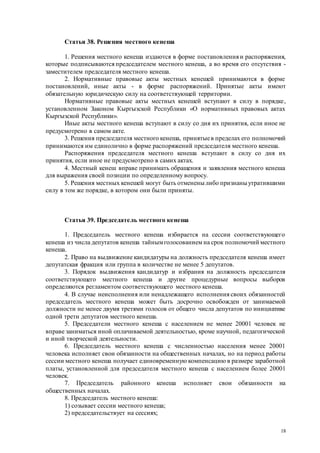 18
Статья 38. Решения местного кенеша
1. Решения местного кенеша издаются в форме постановления и распоряжения,
которые подписываются председателем местного кенеша, а во время его отсутствия -
заместителем председателя местного кенеша.
2. Нормативные правовые акты местных кенешей принимаются в форме
постановлений, иные акты - в форме распоряжений. Принятые акты имеют
обязательную юридическую силу на соответствующей территории.
Нормативные правовые акты местных кенешей вступают в силу в порядке,
установленном Законом Кыргызской Республики «О нормативных правовых актах
Кыргызской Республики».
Иные акты местного кенеша вступают в силу со дня их принятия, если иное не
предусмотрено в самом акте.
3. Решения председателя местного кенеша, принятыев пределах его полномочий
принимаются им единолично в форме распоряжений председателя местного кенеша.
Распоряжения председателя местного кенеша вступают в силу со дня их
принятия, если иное не предусмотрено в самих актах.
4. Местный кенеш вправе принимать обращения и заявления местного кенеша
для выражения своей позиции по определенному вопросу.
5. Решения местных кенешей могут быть отмененылибо признаныутратившими
силу в том же порядке, в котором они были приняты.
Статья 39. Председатель местного кенеша
1. Председатель местного кенеша избирается на сессии соответствующего
кенеша из числа депутатов кенеша тайнымголосованием на срок полномочий местного
кенеша.
2. Право на выдвижение кандидатуры на должность председателя кенеша имеет
депутатская фракция или группа в количестве не менее 5 депутатов.
3. Порядок выдвижения кандидатур и избрания на должность председателя
соответствующего местного кенеша и другие процедурные вопросы выборов
определяются регламентом соответствующего местного кенеша.
4. В случае неисполнения или ненадлежащего исполнения своих обязанностей
председатель местного кенеша может быть досрочно освобожден от занимаемой
должности не менее двумя третями голосов от общего числа депутатов по инициативе
одной трети депутатов местного кенеша.
5. Председатели местного кенеша с населением не менее 20001 человек не
вправе заниматься иной оплачиваемой деятельностью, кроме научной, педагогической
и иной творческой деятельности.
6. Председатель местного кенеша с численностью населения менее 20001
человека исполняет свои обязанности на общественных началах, но на период работы
сессии местного кенеша получает единовременную компенсацию в размере заработной
платы, установленной для председателя местного кенеша с населением более 20001
человек.
7. Председатель районного кенеша исполняет свои обязанности на
общественных началах.
8. Председатель местного кенеша:
1) созывает сессии местного кенеша;
2) председательствует на сессиях;
 
