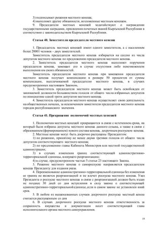 19
3) подписывает решения местного кенеша;
4) выполняет другие обязанности, возложенные местным кенешем.
9. Председатели местных кенешей ходатайствуют о награждении
государственными наградами, присвоении почетныхзваний Кыргызской Республики в
соответствии с законодательством Кыргызской Республики.
Статья 40. Заместители председателя местного кенеша
1. Председатель местных кенешей имеет одного заместителя, а с населением
более 20001 человек - двух заместителей.
Заместитель председателя местного кенеша избирается на сессии из числа
депутатов местного кенеша по предложению председателя местного кенеша.
2. Заместитель председателя местного кенеша выполняет поручения
председателя кенеша, замещает его в случае отсутствия либо невозможности
выполнения им своих обязанностей.
Заместитель председателя местного кенеша при замещении председателя
местного кенеша получает компенсацию в размере 50 процентов от суммы
компенсации, выплачиваемой председателю местного кенеша, в случаях
предусмотренных настоящим Законом.
3. Заместитель председателя местного кенеша может быть освобожден от
занимаемой должности большинством голосов от общего числа избранных депутатов
по инициативе одной трети депутатов местного кенеша.
4. Заместитель председателя местного кенеша осуществляет свою деятельность
на общественных началах, за исключением заместителя председателя местного кенеша
городов республиканского значения.
Статья 41. Прекращение полномочий местных кенешей
1. Полномочия местных кенешей прекращаются в связи с истечением срока, на
который были избраны депутаты местного кенеша данного созыва, а также в связи с
образованием (формированием) нового состава кенеша, досрочным роспуском кенеша.
2. Местные кенеши могут быть досрочно распущены Президентом:
1) по решению, принятому не менее двумя третями голосов от общего числа
депутатов соответствующего местного кенеша;
2) по предложению главы Кабинета Министров или местной государственной
администрации;
3) в случаях изменения границ соответствующей административно-
территориальной единицы, влекущего реорганизацию;
4) в случае, предусмотренном частью 5 статьи 23 настоящего Закона.
3. Решение местного кенеша о самороспуске направляется председателем
кенеша Президенту для издания указа.
4. Переименование административно-территориальной единицы без изменения
ее границ не является реорганизацией и не влечет роспуска местного кенеша. Указ
Президента о роспуске местного кенеша в связи с реорганизацией должен быть издан
не позднее 30 дней со дня вступления в силу закона о соответствующей
административно-территориальной единице, если в самом законе не установлен иной
срок.
5. В любом из вышеназванных случаев досрочного роспуска местный кенеш
считается распущенным со дня
6. В случаях досрочного роспуска местного кенеша ответственность за
сохранность имущества и документации несет соответствующий глава
исполнительного органа местного самоуправления.
 