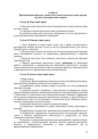 20
ГЛАВА 4.
Организационно-правовые основы деятельности исполнительных органов
местного самоуправления в городах
Статья 42. Мэр, мэрия города
1. Исполнительным органом местного самоуправления в городе является мэрия
во главе с мэром.
2. Структура и штатное расписание мэрии утверждаются мэром.
В подчинении мэрии могут находиться учреждаемые ею и/или передаваемые в
ее ведения организации, предприятия и учреждения.
Статья 43. Решения мэрии города
1. Акты (решения) от имени мэрии издает мэр в форме постановлений и
распоряжений, которые вступают в силу со дня их подписания мэром, если иное не
предусмотрено в самом акте.
2. Постановления издаются на основе и во исполнение нормативных правовых
актов. Распоряжения издаются по оперативным, организационным и кадровым
вопросам.
3. Изданные акты могут быть изменены, дополнены, отменены или признаны
утратившими силу.
4. Правила организации деятельности мэрии, требования по организации
работы с документами и документационного обеспечения деятельности в аппарате
мэрии устанавливаются регламентом мэрии на основании архивного законодательства
и законодательства по документационному делопроизводству.
Статья 44. Компетенция мэрии города
1. Мэрия города:
1) организует функционирование и развитие системы жизнеобеспечения города,
предоставление горожанам социальных и культурных услуг;
2) разрабатывает проект бюджета города и исполняет его после утверждения
городским кенешем;
3) принимает участие в разработке и представлении на утверждение кенешу
проекты программ социально-экономического развития, социальной защиты населения
и обеспечивает их выполнение после утверждения кенешем, публикует информацию
об исполнении программы социально-экономического развития, а также публикует ее
на официальном сайте и (или) размещает в специальных местах обозрения (досках,
стендах), определяемых местным кенешем;
4) привлекает инвестиции и гранты для развития города;
5) осуществляет мероприятия по охране памятников истории, архитектуры и
культуры;
6) разрабатывает и осуществляет мероприятия посозданию новых рабочих мест;
7) разрабатывает мероприятия по рациональному использованию городских
земель и объектов муниципальной собственности и осуществляет их после
утверждения городским кенешем;
8) участвует в приватизации муниципальных предприятий и приеме на баланс
по согласованию с соответствующими органами объектов социально-культурного,
бытового и хозяйственного назначения, а также необходимого для их
функционирования оборудования;
 