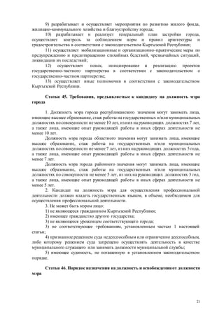 21
9) разрабатывает и осуществляет мероприятия по развитию жилого фонда,
жилищно-коммунального хозяйства и благоустройству города;
10) разрабатывает и реализует генеральный план застройки города,
осуществляет контроль за соблюдением норм и правил архитектуры и
градостроительства в соответствии с законодательством Кыргызской Республики;
11) осуществляет мобилизационные и организационно-практические меры по
предупреждению и предотвращению стихийных бедствий, чрезвычайных ситуаций,
ликвидации их последствий;
12) осуществляет поиск, инициирование и реализацию проектов
государственно-частного партнерства в соответствии с законодательством о
государственно-частном партнерстве;
13) осуществляет иные полномочия в соответствии с законодательством
Кыргызской Республики.
Статья 45. Требования, предъявляемые к кандидату на должность мэра
города
1. Должность мэра города республиканского значения могут занимать лица,
имеющие высшее образование, стаж работы на государственных и/или муниципальных
должностях посовокупности не менее 10 лет, из них на руководящих должностях 7 лет,
а также лица, имеющие опыт руководящей работы в иных сферах деятельности не
менее 10 лет.
Должность мэра города областного значения могут занимать лица, имеющие
высшее образование, стаж работы на государственных и/или муниципальных
должностях посовокупности не менее 7 лет, из них на руководящих должностях 5 года,
а также лица, имеющие опыт руководящей работы в иных сферах деятельности не
менее 7 лет.
Должность мэра города районного значения могут занимать лица, имеющие
высшее образование, стаж работы на государственных и/или муниципальных
должностях по совокупности не менее 5 лет, из них на руководящих должностях 3 год,
а также лица, имеющие опыт руководящей работы в иных сферах деятельности не
менее 5 лет.
2. Кандидат на должность мэра для осуществления профессиональной
деятельности должен владеть государственным языком, в объеме, необходимом для
осуществления профессиональной деятельности.
3. Не может быть мэром лицо:
1) не являющееся гражданином Кыргызской Республики;
2) имеющее гражданство другого государства;
3) не являющееся уроженцем соответствующего города;
3) не соответствующее требованиям, установленным частью 1 настоящей
статьи;
4) признанное решением суда недееспособным или ограниченно дееспособным,
либо которому решением суда запрещено осуществлять деятельность в качестве
муниципального служащего или занимать должности муниципальной службы;
5) имеющее судимость, не погашенную в установленном законодательством
порядке.
Статья 46. Порядок назначения на должность и освобожденияот должности
мэра
 