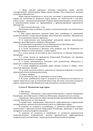 22
1. Мэры городов районного значения назначается главой местной
государственной администрации. Мэры городов Бишкек, Ош и областного значения
назначается Президентом.
Мэры городов назначается из числа лиц, состоящих в муниципальном резерве
кадров для назначения на должность мэров городов, его заместителей и глав айыл
окмоту (далее – муниципальный резерв). Порядок проведения конкурса для включения
в муниципальный резерв, его формирования и функционирования определяется
Президентом.
2. Срок полномочий мэра - 5 лет.
Полномочия мэра не связаны со сроком полномочия кенеша или сменой акима
или Президента.
3. Мэр города районного значения может быть освобожден от занимаемой
должности акимом, а мэры городов Бишкек, Ош и областного значения – Президентом:
1) на основании личного заявления;
2) за невыполнение или ненадлежащее исполнение законов, нормативных
правовых актов Президента и Кабинета Министров;
3) на основании вступившего в силу обвинительного приговора суда;
4) в случае признания его судом недееспособным;
5) в случае вступления в законную силу решения суда об объявлении его
умершим, безвестно отсутствующим, а также смерти;
6) в случае выезда на постоянное место жительства за пределы Кыргызской
Республики;
7) в случае выхода из гражданства Кыргызской Республики или принятия
гражданства иностранного государства;
8) в случае невозможности исполнять свои должностные обязанности в
результате стойкой нетрудоспособности;
9) в случае выражения недоверия двумя третями голосов от общего числа
депутатов городского кенеша;
10) в случае несоответствия их деятельности принятым решениям и политике,
проводимой политическим руководством;
11) утраты доверия;
12) по обстоятельствам, не зависящим от воли сторон.
4. В случае освобождения мэра от должности его обязанности возлагаются на
первого заместителя мэра до назначения нового мэра. В случае отсутствия должности
первого заместителя мэра обязанности мэра возлагаются на заместителя мэра.
Статья 47. Полномочия мэра города
1. Мэр города:
1) организует соблюдение и выполнение Конституции и законов Кыргызской
Республики, актов Президента и Кабинета Министров, решений местного кенеша;
2) руководит деятельностью мэрии,муниципальных предприятий и учреждений,
отвечает за результаты их деятельности;
3) осуществляет координацию деятельности территориальных подразделений
государственных органов исполнительной власти на территории города;
4) назначает на должность и освобождает от должности работников мэрии в
соответствии с законодательством Кыргызской Республики, принимает к ним меры
поощрения и дисциплинарного взыскания;
5) назначает на должность и освобождает от должности руководителей
подведомственных подразделений, включая руководителей территориальных
подразделений в соответствии с законодательством Кыргызской Республики;
 