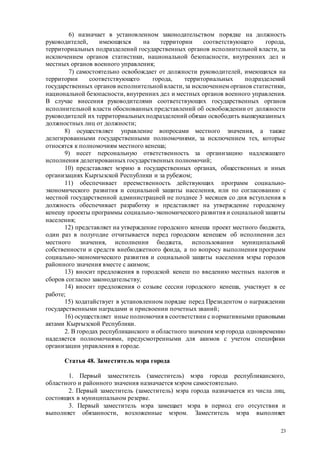 23
6) назначает в установленном законодательством порядке на должность
руководителей, имеющихся на территории соответствующего города,
территориальных подразделений государственных органов исполнительной власти, за
исключением органов статистики, национальной безопасности, внутренних дел и
местных органов военного управления;
7) самостоятельно освобождает от должности руководителей, имеющихся на
территории соответствующего города, территориальных подразделений
государственных органов исполнительной власти,за исключением органов статистики,
национальной безопасности, внутренних дел и местных органов военного управления.
В случае внесения руководителями соответствующих государственных органов
исполнительной власти обоснованных представлений об освобождении от должности
руководителей их территориальныхподразделений обязан освободить вышеуказанных
должностных лиц от должности;
8) осуществляет управление вопросами местного значения, а также
делегированными государственными полномочиями, за исключением тех, которые
относятся к полномочиям местного кенеша;
9) несет персональную ответственность за организацию надлежащего
исполнения делегированных государственных полномочий;
10) представляет мэрию в государственных органах, общественных и иных
организациях Кыргызской Республики и за рубежом;
11) обеспечивает преемственность действующих программ социально-
экономического развития и социальной защиты населения, или по согласованию с
местной государственной администрацией не позднее 3 месяцев со дня вступления в
должность обеспечивает разработку и представляет на утверждение городскому
кенешу проекты программы социально-экономического развития и социальной защиты
населения;
12) представляет на утверждение городского кенеша проект местного бюджета,
один раз в полугодие отчитывается перед городским кенешем об исполнении дел
местного значения, исполнении бюджета, использовании муниципальной
собственности и средств внебюджетного фонда, а по вопросу выполнения программ
социально-экономического развития и социальной защиты населения мэры городов
районного значения вместе с акимом;
13) вносит предложения в городской кенеш по введению местных налогов и
сборов согласно законодательству;
14) вносит предложения о созыве сессии городского кенеша, участвует в ее
работе;
15) ходатайствует в установленном порядке перед Президентом о награждении
государственными наградами и присвоении почетных званий;
16) осуществляет иные полномочия в соответствии с нормативными правовыми
актами Кыргызской Республики.
2. В городах республиканского и областного значения мэр города одновременно
наделяется полномочиями, предусмотренными для акимов с учетом специфики
организации управления в городе.
Статья 48. Заместитель мэра города
1. Первый заместитель (заместитель) мэра города республиканского,
областного и районного значения назначается мэром самостоятельно.
2. Первый заместитель (заместитель) мэра города назначается из числа лиц,
состоящих в муниципальном резерве.
3. Первый заместитель мэра замещает мэра в период его отсутствия и
выполняет обязанности, возложенные мэром. Заместитель мэра выполняет
 