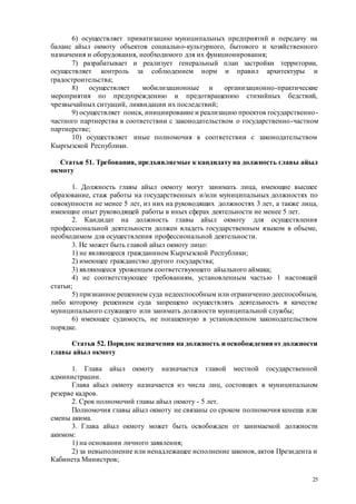 25
6) осуществляет приватизацию муниципальных предприятий и передачу на
баланс айыл окмоту объектов социально-культурного, бытового и хозяйственного
назначения и оборудования, необходимого для их функционирования;
7) разрабатывает и реализует генеральный план застройки территории,
осуществляет контроль за соблюдением норм и правил архитектуры и
градостроительства;
8) осуществляет мобилизационные и организационно-практические
мероприятия по предупреждению и предотвращению стихийных бедствий,
чрезвычайных ситуаций, ликвидации их последствий;
9) осуществляет поиск, инициирование и реализацию проектов государственно-
частного партнерства в соответствии с законодательством о государственно-частном
партнерстве;
10) осуществляет иные полномочия в соответствии с законодательством
Кыргызской Республики.
Статья 51. Требования, предъявляемые к кандидату на должность главы айыл
окмоту
1. Должность главы айыл окмоту могут занимать лица, имеющие высшее
образование, стаж работы на государственных и/или муниципальных должностях по
совокупности не менее 5 лет, из них на руководящих должностях 3 лет, а также лица,
имеющие опыт руководящей работы в иных сферах деятельности не менее 5 лет.
2. Кандидат на должность главы айыл окмоту для осуществления
профессиональной деятельности должен владеть государственным языком в объеме,
необходимом для осуществления профессиональной деятельности.
3. Не может быть главой айыл окмоту лицо:
1) не являющееся гражданином Кыргызской Республики;
2) имеющее гражданство другого государства;
3) являющееся уроженцем соответствующего айыльного аймака;
4) не соответствующее требованиям, установленным частью 1 настоящей
статьи;
5) признанное решением суда недееспособным или ограниченно дееспособным,
либо которому решением суда запрещено осуществлять деятельность в качестве
муниципального служащего или занимать должности муниципальной службы;
6) имеющее судимость, не погашенную в установленном законодательством
порядке.
Статья 52. Порядок назначения на должность и освобожденияот должности
главы айыл окмоту
1. Глава айыл окмоту назначается главой местной государственной
администрации.
Глава айыл окмоту назначается из числа лиц, состоящих в муниципальном
резерве кадров.
2. Срок полномочий главы айыл окмоту - 5 лет.
Полномочия главы айыл окмоту не связаны со сроком полномочия кенеша или
смены акима.
3. Глава айыл окмоту может быть освобожден от занимаемой должности
акимом:
1) на основании личного заявления;
2) за невыполнение или ненадлежащее исполнение законов, актов Президента и
Кабинета Министров;
 