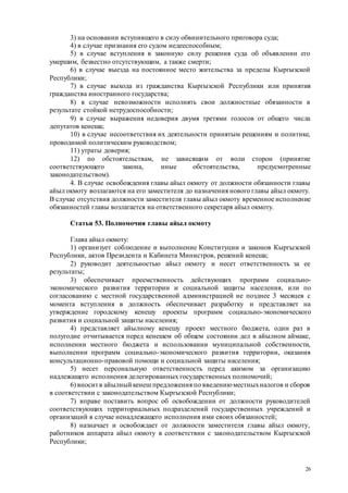 26
3) на основании вступившего в силу обвинительного приговора суда;
4) в случае признания его судом недееспособным;
5) в случае вступления в законную силу решения суда об объявлении его
умершим, безвестно отсутствующим, а также смерти;
6) в случае выезда на постоянное место жительства за пределы Кыргызской
Республики;
7) в случае выхода из гражданства Кыргызской Республики или принятия
гражданства иностранного государства;
8) в случае невозможности исполнять свои должностные обязанности в
результате стойкой нетрудоспособности;
9) в случае выражения недоверия двумя третями голосов от общего числа
депутатов кенеша;
10) в случае несоответствия их деятельности принятым решениям и политике,
проводимой политическим руководством;
11) утраты доверия;
12) по обстоятельствам, не зависящим от воли сторон (принятие
соответствующего закона, иные обстоятельства, предусмотренные
законодательством).
4. В случае освобождения главы айыл окмоту от должности обязанности главы
айыл окмоту возлагаются на его заместителя до назначения нового главы айыл окмоту.
В случае отсутствия должности заместителя главы айыл окмоту временное исполнение
обязанностей главы возлагается на ответственного секретаря айыл окмоту.
Статья 53. Полномочия главы айыл окмоту
Глава айыл окмоту:
1) организует соблюдение и выполнение Конституции и законов Кыргызской
Республики, актов Президента и Кабинета Министров, решений кенеша;
2) руководит деятельностью айыл окмоту и несет ответственность за ее
результаты;
3) обеспечивает преемственность действующих программ социально-
экономического развития территории и социальной защиты населения, или по
согласованию с местной государственной администрацией не позднее 3 месяцев с
момента вступления в должность обеспечивает разработку и представляет на
утверждение городскому кенешу проекты программ социально-экономического
развития и социальной защиты населения;
4) представляет айылному кенешу проект местного бюджета, один раз в
полугодие отчитывается перед кенешем об общем состоянии дел в айылном аймаке,
исполнении местного бюджета и использовании муниципальной собственности,
выполнении программ социально-экономического развития территории, оказания
консультационно-правовой помощи и социальной защиты населения;
5) несет персональную ответственность перед акимом за организацию
надлежащего исполнения делегированных государственных полномочий;
6) вноситв айылный кенеш предложения по введениюместныхналогов и сборов
в соответствии с законодательством Кыргызской Республики;
7) вправе поставить вопрос об освобождении от должности руководителей
соответствующих территориальных подразделений государственных учреждений и
организаций в случае ненадлежащего исполнения ими своих обязанностей;
8) назначает и освобождает от должности заместителя главы айыл окмоту,
работников аппарата айыл окмоту в соответствии с законодательством Кыргызской
Республики;
 