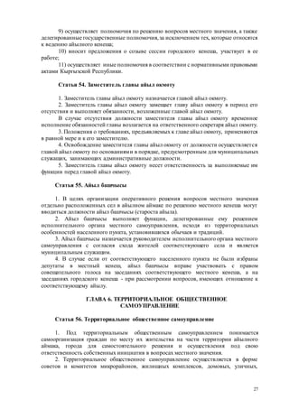 27
9) осуществляет полномочия по решению вопросов местного значения, а также
делегированные государственные полномочия,за исключением тех, которые относятся
к ведению айылного кенеша;
10) вносит предложения о созыве сессии городского кенеша, участвует в ее
работе;
11) осуществляет иные полномочия в соответствии с нормативными правовыми
актами Кыргызской Республики.
Статья 54. Заместитель главы айыл окмоту
1. Заместитель главы айыл окмоту назначается главой айыл окмоту.
2. Заместитель главы айыл окмоту замещает главу айыл окмоту в период его
отсутствия и выполняет обязанности, возложенные главой айыл окмоту.
В случае отсутствия должности заместителя главы айыл окмоту временное
исполнение обязанностей главы возлагается на ответственного секретаря айыл окмоту.
3. Положения о требованиях, предъявляемых к главе айыл окмоту, применяются
в равной мере и к его заместителю.
4. Освобождение заместителя главы айыл окмоту от должности осуществляется
главой айыл окмоту по основаниями в порядке, предусмотренным для муниципальных
служащих, занимающих административные должности.
5. Заместитель главы айыл окмоту несет ответственность за выполняемые им
функции перед главой айыл окмоту.
Статья 55. Айыл башчысы
1. В целях организации оперативного решения вопросов местного значения
отдельно расположенных сел в айылном аймаке по решению местного кенеша могут
вводиться должности айыл башчысы (староста айыла).
2. Айыл башчысы выполняет функции, делегированные ему решением
исполнительного органа местного самоуправления, исходя из территориальных
особенностей населенного пункта, установившихся обычаев и традиций.
3. Айыл башчысы назначается руководителем исполнительного органа местного
самоуправления с согласия схода жителей соответствующего села и является
муниципальным служащим.
4. В случае если от соответствующего населенного пункта не были избраны
депутаты в местный кенеш, айыл башчысы вправе участвовать с правом
совещательного голоса на заседаниях соответствующего местного кенеша, а на
заседаниях городского кенеша - при рассмотрении вопросов, имеющих отношение к
соответствующему айылу.
ГЛАВА 6. ТЕРРИТОРИАЛЬНОЕ ОБЩЕСТВЕННОЕ
САМОУПРАВЛЕНИЕ
Статья 56. Территориальное общественное самоуправление
1. Под территориальным общественным самоуправлением понимается
самоорганизация граждан по месту их жительства на части территории айылного
аймака, города для самостоятельного решения и осуществления под свою
ответственность собственных инициатив в вопросах местного значения.
2. Территориальное общественное самоуправление осуществляется в форме
советов и комитетов микрорайонов, жилищных комплексов, домовых, уличных,
 