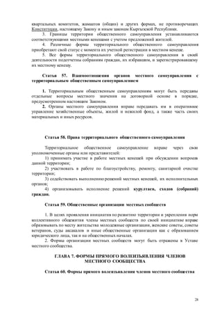 28
квартальных комитетов, жамаатов (общин) и других формах, не противоречащих
Конституции, настоящему Закону и иным законам Кыргызской Республики.
3. Границы территории общественного самоуправления устанавливаются
соответствующими местными кенешами с учетом предложений жителей.
4. Различные формы территориального общественного самоуправления
приобретают свой статус с момента их учетной регистрации в местном кенеше.
5. Все формы территориального общественного самоуправления в своей
деятельности подотчетны собраниям граждан, их избравшим, и зарегистрировавшему
их местному кенешу.
Статья 57. Взаимоотношения органов местного самоуправления с
территориальным общественным самоуправлением
1. Территориальным общественным самоуправлениям могут быть переданы
отдельные вопросы местного значения на договорной основе в порядке,
предусмотренном настоящим Законом.
2. Органы местного самоуправления вправе передавать им в оперативное
управление хозяйственные объекты, жилой и нежилой фонд, а также часть своих
материальных и иных ресурсов.
Статья 58. Права территориального общественного самоуправления
Территориальное общественное самоуправление вправе через свои
уполномоченные органы или представителей:
1) принимать участие в работе местных кенешей при обсуждении вопросов
данной территории;
2) участвовать в работе по благоустройству, ремонту, санитарной очистке
территории;
3) содействовать выполнению решений местных кенешей, их исполнительных
органов;
4) организовывать исполнение решений курултаев, сходов (собраний)
граждан.
Статья 59. Общественные организации местных сообществ
1. В целях проявления инициатив по развитию территории и укрепления норм
коллективного общежития члены местных сообществ по своей инициативе вправе
образовывать по месту жительства молодежные организации, женские советы, советы
ветеранов, суды аксакалов и иные общественные организации как с образованием
юридического лица, так и на общественных началах.
2. Формы организации местных сообществ могут быть отражены в Уставе
местного сообщества.
ГЛАВА 7. ФОРМЫ ПРЯМОГО ВОЛЕИЗЪЯВЛЕНИЯ ЧЛЕНОВ
МЕСТНОГО СООБЩЕСТВА
Статья 60. Формы прямого волеизъявления членов местного сообщества
 