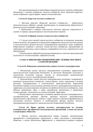 29
Для принятиярешений по важнейшим вопросамместного значения, требующим
обсуждения с членами сообщества, местные сообщества могут проводить курултаи,
сходы (собрания) и другие формы прямого волеизъявления.
Статья 61. Курултаи местного сообщества
1. Местный курултай (Курултай местного сообщества) – общественно-
представительное собрание, дающее рекомендации по направлениям общественного
развития соответствующей территории.
2. Организация и порядок деятельности местного курултая определяется в
случаях и порядке, предусмотренных конституционным законом.
Статья 62. Собрания (сходы) членов местного сообщества
1. С целью учета мнений членов местного сообщества по вопросам, имеющим
важное значение,заслушивания и обсуждения информации депутатов местного кенеша
и исполнительных органов местного самоуправления проводятся сходы (собрания),
общественные слушания с участием членов местного сообщества, проживающих на
территории одной улицы, одного квартала, микрорайона или села, с принятием по ним
рекомендаций.
2. Рекомендации собраний (сходов) рассматриваются с участием представителей
(делегатов) от соответствующих собраний (сходов).
ГЛАВА 8. ФИНАНСОВО-ЭКОНОМИЧЕСКИЕ ОСНОВЫ МЕСТНОГО
САМОУПРАВЛЕНИЯ
Статья 63. Финансово-экономические основы местного самоуправления
1. Финансовую основу местного самоуправления составляют закрепленные
законодательством Кыргызской Республики за местными бюджетами налоговые и
неналоговые источники доходов, доходы от использования муниципальной
собственности, ссуды и иные финансовые ресурсы.
2. Экономическую основу местного самоуправления составляют недвижимое и
движимое муниципальное имущество, ценные бумаги, земли, переданные в ведение
местному самоуправлению в установленном законодательством Кыргызской
Республики порядке и используемые органами местного самоуправления в границах их
территории для удовлетворения интересов и потребностей местного сообщества, иные
объекты гражданских прав, а также предприятия, организации и учреждения,
осуществляющие деятельность на соответствующей территории.
3. Финансовые и экономические отношения органов местного самоуправления с
государственными органами, другими органами местного самоуправления,
юридическими и физическими лицами, а также порядок и принципы формирования и
исполнения местного бюджета и внебюджетных фондов органов местного
самоуправления регулируются законодательством Кыргызской Республики.
Статья 64. Права органов местного самоуправления на создание
муниципальных предприятий и некоммерческих организаций, а также на участие
в акционерных обществах
1. Органы местного самоуправления вправе создавать муниципальные
предприятия и некоммерческие организации, а также участвовать в акционерных
обществах с целью обеспечения эффективного и оперативного решения вопросов
 