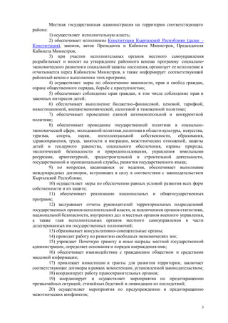 3
Местная государственная администрация на территории соответствующего
района:
1) осуществляет исполнительную власть;
2) обеспечивает исполнение Конституции Кыргызской Республики (далее –
Конституция), законов, актов Президента и Кабинета Министров, Председателя
Кабинета Министров;
3) при участии исполнительных органов местного самоуправления
разрабатывает и вносит на утверждение районного кенеша программу социально-
экономического развития и социальной защиты населения, организует ее исполнение и
отчитывается перед Кабинетом Министров, а также информирует соответствующий
районный кенеш о выполнении этих программ;
4) осуществляет меры по обеспечению законности, прав и свобод граждан,
охране общественного порядка, борьбе с преступностью;
5) обеспечивает соблюдение прав граждан, в том числе соблюдение прав и
законных интересов детей;
6) обеспечивает выполнение бюджетно-финансовой, ценовой, тарифной,
инвестиционной, внешнеэкономической, налоговой и таможенной политики;
7) обеспечивает проведение единой антимонопольной и конкурентной
политики;
8) обеспечивает проведение государственной политики в социально-
экономической сфере, молодежной политики,политики в области культуры, искусства,
туризма, спорта, науки, интеллектуальной собственности, образования,
здравоохранения, труда, занятости и миграции, межэтнических отношений, защиты
детей и гендерного равенства, социального обеспечения, охраны природы,
экологической безопасности и природопользования, управления земельными
ресурсами, архитектурной, градостроительной и строительной деятельности,
государственной и муниципальной службы, развития государственного языка;
9) по вопросам, касающимся ее ведения, обеспечивает выполнение
международных договоров, вступивших в силу в соответствии с законодательством
Кыргызской Республики;
10) осуществляет меры по обеспечению равных условий развития всех форм
собственности и их защите;
11) обеспечивает реализацию национальных и общегосударственных
программ;
12) заслушивает отчеты руководителей территориальных подразделений
государственных органов исполнительной власти,за исключением органов статистики,
национальной безопасности, внутренних дел и местных органов военного управления,
а также глав исполнительных органов местного самоуправления в части
делегированных им государственных полномочий;
13) образовывает консультативно-совещательные органы;
14) проводит работу по развитию свободных экономических зон;
15) учреждает Почетную грамоту и иные награды местной государственной
администрации, определяет основания и порядок награждения ими;
16) обеспечивает взаимодействие с гражданским обществом и средствами
массовой информации;
17) привлекает инвестиции и гранты для развития территории, заключает
соответствующие договоры в рамках компетенции, установленной законодательством;
18) координирует работу правоохранительных органов;
19) координирует и осуществляет мероприятия по предотвращению
чрезвычайных ситуаций, стихийных бедствий и ликвидации их последствий;
20) осуществляет мероприятия по предупреждению и предотвращению
межэтнических конфликтов;
 