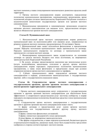 30
местного значения, а также стимулирования экономического развитияв пределах своей
территории.
2. Органы местного самоуправления вправе делегировать определенные
полномочия муниципальным предприятиям, некоммерческим организациям, кроме
полномочий, которые согласно законодательству Кыргызской Республики относятся к
исключительной компетенции государственных органов или органов местного
самоуправления.
3. Муниципальные предприятия и некоммерческие организации создаются
органами местного самоуправления для оказания услуг, предоставление которых
является обязанностью органов местного самоуправления.
Статья 65. Муниципальный заказ
1. Исполнительный орган местного самоуправления вправе разместить
муниципальный заказ на выполнение работ или оказание услуг, направленных на
решение вопросов местного значения, предусмотренных 26 настоящего Закона.
2. Муниципальный заказ может исполняться физическими и юридическими
лицами. Передача исполнения муниципального заказа производится по договору.
Передача муниципального имущества по договору о муниципальном заказе
производится с согласия местного кенеша.
3. Финансирование муниципального заказа осуществляется на основании
договора из средств местного бюджета или иных источников, не запрещенных
законодательством Кыргызской Республики.
4. На услуги, которые предоставляются населению как монопольные услуги
(услуги водоснабжения, канализации, отопления и другие), органы местного
самоуправления вправе передавать определенные полномочия муниципальным
предприятиям, а также иным физическим и юридическим лицам при условии
сохранения контроля органа местного самоуправления за тарифами.
5. Субъект муниципального заказа определяется органами местного
самоуправления в порядке, установленном законодательством о государственных
закупках либо о государственном социальном заказе.
Статья 66. Сотрудничество органа местного самоуправления с
государственными органами, другими органами местного самоуправления и
иными органами территориального самоуправления
1. Органы местного самоуправления могут сотрудничать с государственными
органами и другими органами местного самоуправления для обеспечения более
эффективного и оперативного предоставления услуг местному сообществу и вправе
передавать им определенные полномочия, бюджетные средства и иное муниципальное
имущество.
2. Сотрудничество органа местного самоуправления с государственными
органами и другими органами местного самоуправления может иметь:
1) форму договора о предоставлении услуг одним органом местного
самоуправления или государственным органом другому органу местного
самоуправления;
2) форму совместных финансовых соглашений;
3) форму совместных предприятий и иных организаций;
4) иные формы, не запрещенные законодательством.
3. Все формы сотрудничества, а также передача полномочий, бюджетных средств
и муниципальногоимущества, указанные выше, могут быть осуществлены при условии
одобрения со стороны соответствующего местного кенеша.
 