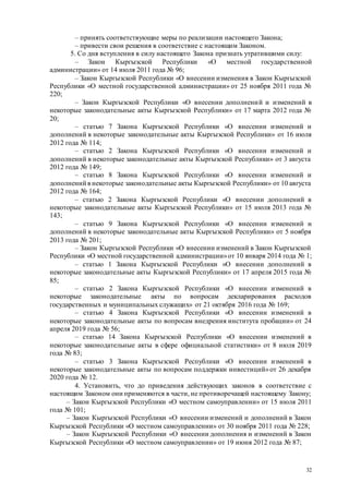 32
– принять соответствующие меры по реализации настоящего Закона;
– привести свои решения в соответствие с настоящим Законом.
5. Со дня вступления в силу настоящего Закона признать утратившими силу:
– Закон Кыргызской Республики «О местной государственной
администрации» от 14 июля 2011 года № 96;
– Закон Кыргызской Республики «О внесении изменения в Закон Кыргызской
Республики «О местной государственной администрации» от 25 ноября 2011 года №
220;
– Закон Кыргызской Республики «О внесении дополнений и изменений в
некоторые законодательные акты Кыргызской Республики» от 17 марта 2012 года №
20;
– статью 7 Закона Кыргызской Республики «О внесении изменений и
дополнений в некоторые законодательные акты Кыргызской Республики» от 16 июля
2012 года № 114;
– статью 2 Закона Кыргызской Республики «О внесении изменений и
дополнений в некоторые законодательные акты Кыргызской Республики» от 3 августа
2012 года № 149;
– статью 8 Закона Кыргызской Республики «О внесении изменений и
дополнений в некоторые законодательные акты Кыргызской Республики» от 10 августа
2012 года № 164;
– статью 2 Закона Кыргызской Республики «О внесении дополнений в
некоторые законодательные акты Кыргызской Республики» от 15 июля 2013 года №
143;
– статью 9 Закона Кыргызской Республики «О внесении изменений и
дополнений в некоторые законодательные акты Кыргызской Республики» от 5 ноября
2013 года № 201;
– Закон Кыргызской Республики «О внесении изменений в Закон Кыргызской
Республики «О местной государственной администрации»от 10 января 2014 года № 1;
– статью 1 Закона Кыргызской Республики «О внесении дополнений в
некоторые законодательные акты Кыргызской Республики» от 17 апреля 2015 года №
85;
– статью 2 Закона Кыргызской Республики «О внесении изменений в
некоторые законодательные акты по вопросам декларирования расходов
государственных и муниципальных служащих» от 21 октября 2016 года № 169;
– статью 4 Закона Кыргызской Республики «О внесении изменений в
некоторые законодательные акты по вопросам внедрения института пробации» от 24
апреля 2019 года № 56;
– статью 14 Закона Кыргызской Республики «О внесении изменений в
некоторые законодательные акты в сфере официальной статистики» от 8 июля 2019
года № 83;
– статью 3 Закона Кыргызской Республики «О внесении изменений в
некоторые законодательные акты по вопросам поддержки инвестиций»от 26 декабря
2020 года № 12.
4. Установить, что до приведения действующих законов в соответствие с
настоящим Законом они применяются в части, не противоречащей настоящему Закону;
– Закон Кыргызской Республики «О местном самоуправлении» от 15 июля 2011
года № 101;
– Закон Кыргызской Республики «О внесении изменений и дополнений в Закон
Кыргызской Республики «О местном самоуправлении» от 30 ноября 2011 года № 228;
– Закон Кыргызской Республики «О внесении дополнения и изменений в Закон
Кыргызской Республики «О местном самоуправлении» от 19 июня 2012 года № 87;
 