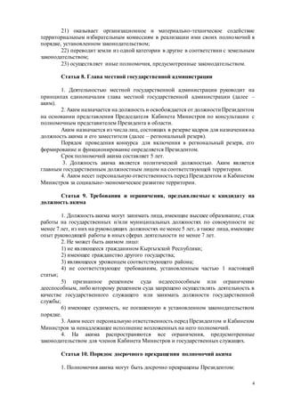 4
21) оказывает организационное и материально-техническое содействие
территориальным избирательным комиссиям в реализации ими своих полномочий в
порядке, установленном законодательством;
22) переводит земли из одной категории в другие в соответствии с земельным
законодательством;
23) осуществляет иные полномочия, предусмотренные законодательством.
Статья 8. Глава местной государственной администрации
1. Деятельностью местной государственной администрации руководит на
принципах единоначалия глава местной государственной администрации (далее –
аким).
2. Аким назначается на должность и освобождается от должности Президентом
на основании представления Председателя Кабинета Министров по консультации с
полномочным представителем Президента в области.
Аким назначается из числа лиц, состоящих в резерве кадров для назначения на
должность акима и его заместителя (далее – региональный резерв).
Порядок проведения конкурса для включения в региональный резерв, его
формирование и функционирование определяется Президентом.
Срок полномочий акима составляет 5 лет.
3. Должность акима является политической должностью. Аким является
главным государственным должностным лицом на соответствующей территории.
4. Аким несет персональную ответственность перед Президентом и Кабинетом
Министров за социально-экономическое развитие территории.
Статья 9. Требования и ограничения, предъявляемые к кандидату на
должность акима
1. Должность акима могут занимать лица, имеющие высшее образование, стаж
работы на государственных и/или муниципальных должностях по совокупности не
менее 7 лет, из них на руководящих должностях не менее 5 лет, а также лица, имеющие
опыт руководящей работы в иных сферах деятельности не менее 7 лет.
2. Не может быть акимом лицо:
1) не являющееся гражданином Кыргызской Республики;
2) имеющее гражданство другого государства;
3) являющееся уроженцем соответствующего района;
4) не соответствующее требованиям, установленным частью 1 настоящей
статьи;
5) признанное решением суда недееспособным или ограниченно
дееспособным, либо которому решением суда запрещено осуществлять деятельность в
качестве государственного служащего или занимать должности государственной
службы;
6) имеющее судимость, не погашенную в установленном законодательством
порядке.
3. Аким несет персональную ответственность перед Президентом и Кабинетом
Министров за ненадлежащее исполнение возложенных на него полномочий.
4. На акима распространяются все ограничения, предусмотренные
законодательством для членов Кабинета Министров и государственных служащих.
Статья 10. Порядок досрочного прекращения полномочий акима
1. Полномочия акима могут быть досрочно прекращены Президентом:
 