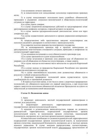 5
1) на основании личного заявления;
2) за невыполнение или ненадлежащее исполнение нормативных правовых
актов;
3) в случае ненадлежащего исполнения своих служебных обязанностей,
приведшего к ухудшению социально-экономической и общественно-политической
ситуации на территории;
4) в случае утраты доверия;
5) в случае непринятия своевременных действий по предотвращению и/или
урегулированию конфликта интересов, стороной которого он является;
6) в случае занятия предпринимательской деятельностью лично или через
доверенных лиц;
7) в случае осуществления деятельности в органах управления коммерческих
организаций;
8) непредставление либо представление заведомо недостоверных или
неполных сведений в декларации в соответствии с законодательством;
9) за сокрытие наличия гражданства иностранного государства;
10) за несвоевременное принятие мер в пределах компетенции по
урегулированию межэтнических отношений и ситуации, приведших к конфликтам на
соответствующей территории;
11) на основании вступившего в силу обвинительного приговора суда;
12) в случае признания его судом недееспособным;
13) в случае вступления в законную силу решения суда об объявлении его
умершим или об объявлении его безвестно отсутствующим, а также смерти;
14) в случае выезда на постоянное место жительства за пределы Кыргызской
Республики;
15) в случае выхода из гражданства Кыргызской Республики или принятия
гражданства иностранного государства;
16) в случае невозможности исполнять свои должностные обязанности в
результате стойкой нетрудоспособности.
2. Досрочное прекращение полномочий акима осуществляется путем
освобождения его от занимаемой должности.
3. В период отсутствия акима, в том числе в связи с досрочным прекращением
полномочий, его обязанности выполняет его первый заместитель, а при отсутствии
первого заместителя исполнение обязанностей возлагается Президентом на одного из
заместителей до назначения новой кандидатуры.
Статья 11. Полномочия акима
1. Аким:
1) организует деятельность местной государственной администрации и
отвечает за ее результаты;
2) координирует деятельность территориальных подразделений
государственных органов исполнительной власти;
3) назначает в установленном законодательством порядке на должность
руководителей территориальных подразделений государственных органов
исполнительной власти, за исключением органов статистики, национальной
безопасности, внутренних дел и местных органов военного управления;
4) самостоятельно освобождает от должности руководителей территориальных
подразделений государственных органов исполнительной власти, за исключением
органов статистики, национальной безопасности, внутренних дел и местных органов
военного управления. В случае внесения руководителями соответствующих
государственных органов исполнительной власти обоснованного представления об
 