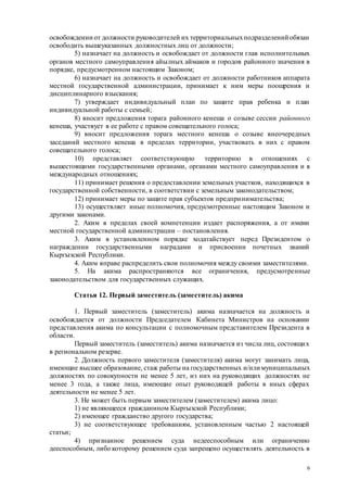 6
освобождении от должности руководителей их территориальныхподразделений обязан
освободить вышеуказанных должностных лиц от должности;
5) назначает на должность и освобождает от должности глав исполнительных
органов местного самоуправления айылных аймаков и городов районного значения в
порядке, предусмотренном настоящим Законом;
6) назначает на должность и освобождает от должности работников аппарата
местной государственной администрации, принимает к ним меры поощрения и
дисциплинарного взыскания;
7) утверждает индивидуальный план по защите прав ребенка и план
индивидуальной работы с семьей;
8) вносит предложения торага районного кенеша о созыве сессии районного
кенеша, участвует в ее работе с правом совещательного голоса;
9) вносит предложения торага местного кенеша о созыве внеочередных
заседаний местного кенеша в пределах территории, участвовать в них с правом
совещательного голоса;
10) представляет соответствующую территорию в отношениях с
вышестоящими государственными органами, органами местного самоуправления и в
международных отношениях;
11) принимает решения о предоставлении земельных участков, находящихся в
государственной собственности, в соответствии с земельным законодательством;
12) принимает меры по защите прав субъектов предпринимательства;
13) осуществляет иные полномочия, предусмотренные настоящим Законом и
другими законами.
2. Аким в пределах своей компетенции издает распоряжения, а от имени
местной государственной администрации – постановления.
3. Аким в установленном порядке ходатайствует перед Президентом о
награждении государственными наградами и присвоении почетных званий
Кыргызской Республики.
4. Аким вправе распределить свои полномочия между своими заместителями.
5. На акима распространяются все ограничения, предусмотренные
законодательством для государственных служащих.
Статья 12. Первый заместитель (заместитель) акима
1. Первый заместитель (заместитель) акима назначается на должность и
освобождается от должности Председателем Кабинета Министров на основании
представления акима по консультации с полномочным представителем Президента в
области.
Первый заместитель (заместитель) акима назначается из числа лиц, состоящих
в региональном резерве.
2. Должность первого заместителя (заместителя) акима могут занимать лица,
имеющие высшее образование, стаж работы на государственных и/или муниципальных
должностях по совокупности не менее 5 лет, из них на руководящих должностях не
менее 3 года, а также лица, имеющие опыт руководящей работы в иных сферах
деятельности не менее 5 лет.
3. Не может быть первым заместителем (заместителем) акима лицо:
1) не являющееся гражданином Кыргызской Республики;
2) имеющее гражданство другого государства;
3) не соответствующее требованиям, установленным частью 2 настоящей
статьи;
4) признанное решением суда недееспособным или ограниченно
дееспособным, либо которому решением суда запрещено осуществлять деятельность в
 