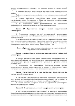 7
качестве государственного служащего или занимать должности государственной
службы;
5) имеющее судимость, не погашенную в установленном законодательством
порядке.
4. Должность первого заместителя (заместителя) акима, является политической
должностью.
5. Первый заместитель (заместитель) акима несет персональную
ответственность перед Президентом и Кабинетом Министров за ненадлежащее
исполнение возложенных акимом полномочий.
6. На заместителей акима распространяются все ограничения,
предусмотренные законодательством для государственных служащих.
Статья 13. Руководитель аппарата местной государственной
администрации
1. Руководитель аппарата местной государственной администрации
назначается на должность и освобождается от должности акимом в соответствии с
законодательством.
2. Должность руководителя аппарата местной государственной администрации
могут занимать лица, имеющие высшее образование, стаж работы на государственных
и/или муниципальных должностях по совокупности не менее 3 лет, а также лица,
имеющие опыт руководящей работы в иных сферах не менее 3 лет.
Глава 3. Правовые гарантии деятельности и ответственность местной
государственной администрации
Статья 14. Обязательность исполнения актов местной государственной
администрации
1. Решения местной государственной администрации, принятые в пределах ее
компетенции, обязательны для исполнения всеми расположенными на территории
соответствующего района государственными органами и органами местного
самоуправления.
2. Неисполнение или ненадлежащее выполнение решений местной
государственной администрации, принятых в рамках ее компетенции, влечет
ответственность должностных лиц в соответствии с законодательством.
Статья 15. Ответственность за вред, причиненный имуществу местной
государственной администрации
1. Предприятия (объединения), организации и учреждения, граждане несут
перед местной государственной администрацией имущественную ответственность за
вред, причиненный имуществу местной государственной администрации.
2. Защита законных интересов местной государственной администрации
осуществляется в судебном порядке.
Статья 16. Ответственность местной государственной администрации
1. Аким несет персональную ответственность за законность принимаемых
решений, а также надлежащее исполнениевозложенныхнастоящим Законом и другими
законами на него полномочий, управление и организацию управления деятельностью
 