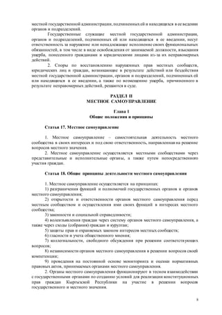 8
местной государственной администрации,подчиненныхей и находящихся в ее ведении
органов и подразделений.
Государственные служащие местной государственной администрации,
органов и подразделений, подчиненных ей или находящихся в ее введении, несут
ответственность за нарушение или ненадлежащее исполнение своих функциональных
обязанностей, в том числе в виде освобождения от занимаемой должности, взыскания
ущерба, понесенного гражданами и юридическими лицами из-за их неправомерных
действий.
2. Споры по восстановлению нарушенных прав местных сообществ,
юридических лиц и граждан, возникающие в результате действий или бездействия
местной государственной администрации, органов и подразделений, подчиненных ей
или находящихся в ее введении, а также по возмещению ущерба, причиненного в
результате неправомерных действий, решаются в суде.
РАЗДЕЛ II
МЕСТНОЕ САМОУПРАВЛЕНИЕ
Глава 1
Общие положения и принципы
Статья 17. Местное самоуправление
1. Местное самоуправление – самостоятельная деятельность местного
сообщества в своих интересах и под свою ответственность, направленная на решение
вопросов местного значения.
2. Местное самоуправление осуществляется местными сообществами через
представительные и исполнительные органы, а также путем непосредственного
участия граждан.
Статья 18. Общие принципы деятельности местного самоуправления
1. Местное самоуправление осуществляется на принципах:
1) разграничения функций и полномочий государственных органов и органов
местного самоуправления;
2) открытости и ответственности органов местного самоуправления перед
местным сообществом и осуществления ими своих функций в интересах местного
сообщества;
3) законности и социальной справедливости;
4) волеизъявления граждан через систему органов местного самоуправления, а
также через сходы (собрания) граждан и курултаи;
5) защиты прав и охраняемых законом интересов местных сообществ;
6) гласности и учета общественного мнения;
7) коллегиальности, свободного обсуждения при решении соответствующих
вопросов;
8) независимости органов местного самоуправления в решении вопросов своей
компетенции;
9) проведения на постоянной основе мониторинга и оценки нормативных
правовых актов, принимаемых органами местного самоуправления.
2. Органы местного самоуправления функционируют в тесном взаимодействии
с государственными органами по созданию условий для реализации конституционных
прав граждан Кыргызской Республики на участие в решении вопросов
государственного и местного значения.
 