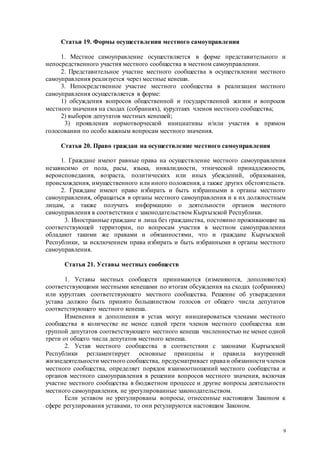 9
Статья 19. Формы осуществления местного самоуправления
1. Местное самоуправление осуществляется в форме представительного и
непосредственного участия местного сообщества в местном самоуправлении.
2. Представительное участие местного сообщества в осуществлении местного
самоуправления реализуется через местные кенеши.
3. Непосредственное участие местного сообщества в реализации местного
самоуправления осуществляется в форме:
1) обсуждения вопросов общественной и государственной жизни и вопросов
местного значения на сходах (собраниях), курултаях членов местного сообщества;
2) выборов депутатов местных кенешей;
3) проявления нормотворческой инициативы и/или участия в прямом
голосовании по особо важным вопросам местного значения.
Статья 20. Право граждан на осуществление местного самоуправления
1. Граждане имеют равные права на осуществление местного самоуправления
независимо от пола, расы, языка, инвалидности, этнической принадлежности,
вероисповедания, возраста, политических или иных убеждений, образования,
происхождения, имущественного или иного положения, а также других обстоятельств.
2. Граждане имеют право избирать и быть избранными в органы местного
самоуправления, обращаться в органы местного самоуправления и к их должностным
лицам, а также получать информацию о деятельности органов местного
самоуправления в соответствии с законодательством Кыргызской Республики.
3. Иностранные граждане и лица без гражданства, постоянно проживающие на
соответствующей территории, по вопросам участия в местном самоуправлении
обладают такими же правами и обязанностями, что и граждане Кыргызской
Республики, за исключением права избирать и быть избранными в органы местного
самоуправления.
Статья 21. Уставы местных сообществ
1. Уставы местных сообществ принимаются (изменяются, дополняются)
соответствующими местными кенешами по итогам обсуждения на сходах (собраниях)
или курултаях соответствующего местного сообщества. Решение об утверждении
устава должно быть принято большинством голосов от общего числа депутатов
соответствующего местного кенеша.
Изменения и дополнения в устав могут инициироваться членами местного
сообщества в количестве не менее одной трети членов местного сообщества или
группой депутатов соответствующего местного кенеша численностью не менее одной
трети от общего числа депутатов местного кенеша.
2. Устав местного сообщества в соответствии с законами Кыргызской
Республики регламентирует основные принципы и правила внутренней
жизнедеятельности местного сообщества, предусматривает праваи обязанности членов
местного сообщества, определяет порядок взаимоотношений местного сообщества и
органов местного самоуправления в решении вопросов местного значения, включая
участие местного сообщества в бюджетном процессе и другие вопросы деятельности
местного самоуправления, не урегулированные законодательством.
Если уставом не урегулированы вопросы, отнесенные настоящим Законом к
сфере регулирования уставами, то они регулируются настоящим Законом.
 
