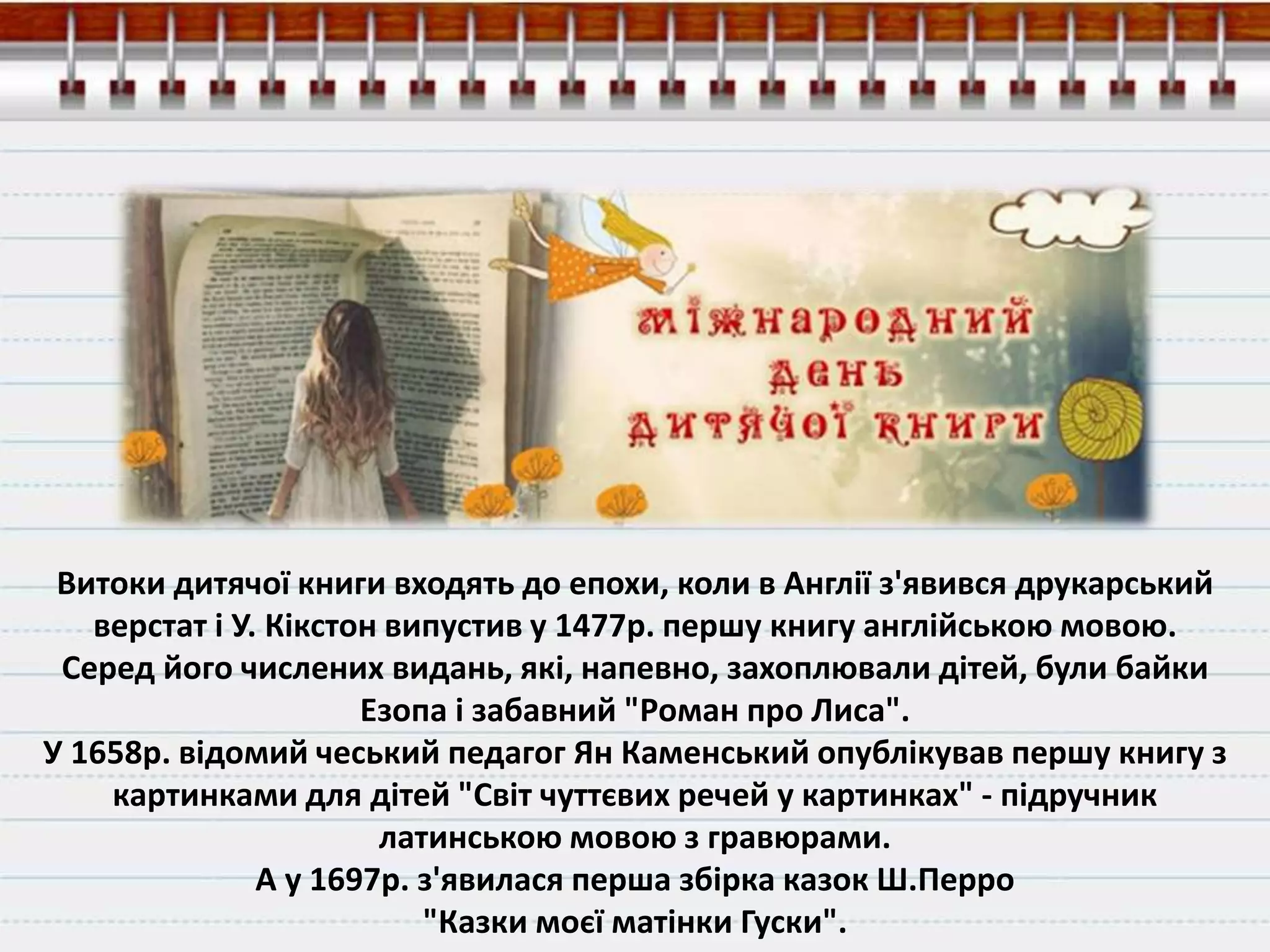 Витоки дитячої книги входять до епохи, коли в Англії з'явився друкарський
верстат і У. Кікстон випустив у 1477р. першу книгу англійською мовою.
Серед його числених видань, які, напевно, захоплювали дітей, були байки
Езопа і забавний "Роман про Лиса".
У 1658р. відомий чеський педагог Ян Каменський опублікував першу книгу з
картинками для дітей "Світ чуттєвих речей у картинках" - підручник
латинською мовою з гравюрами.
А у 1697р. з'явилася перша збірка казок Ш.Перро
"Казки моєї матінки Гуски".
 