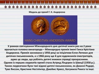 У рамках святкування Міжнародного дня дитячої книги раз на 2 роки
вручається головна винагорода – Міжнародна премія імені Ганса Крістіана
Андерсена. Премія заснована у 1956 році за ініціативи Елли Лепман для
дитячих письменників, а з 1966 року ще й для художників-ілюстраторів,
адже це люди, що роблять дитячі книжки справді прекрасними.
Одним із перших лауреатів премії стала Астрид Ліндгрен із Швеції (1958 р.).
Також лауреатами були такі відомі дитячі письменники, як Джанні Родарі,
Туве Янссон, Кристине Нестлінгер, Джеймс Крюсс, Богумила Ржига та інші.
Медаль до премії Г. К. Андерсена
 