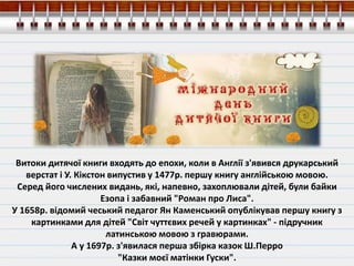 Витоки дитячої книги входять до епохи, коли в Англії з'явився друкарський
верстат і У. Кікстон випустив у 1477р. першу книгу англійською мовою.
Серед його числених видань, які, напевно, захоплювали дітей, були байки
Езопа і забавний "Роман про Лиса".
У 1658р. відомий чеський педагог Ян Каменський опублікував першу книгу з
картинками для дітей "Світ чуттєвих речей у картинках" - підручник
латинською мовою з гравюрами.
А у 1697р. з'явилася перша збірка казок Ш.Перро
"Казки моєї матінки Гуски".
 