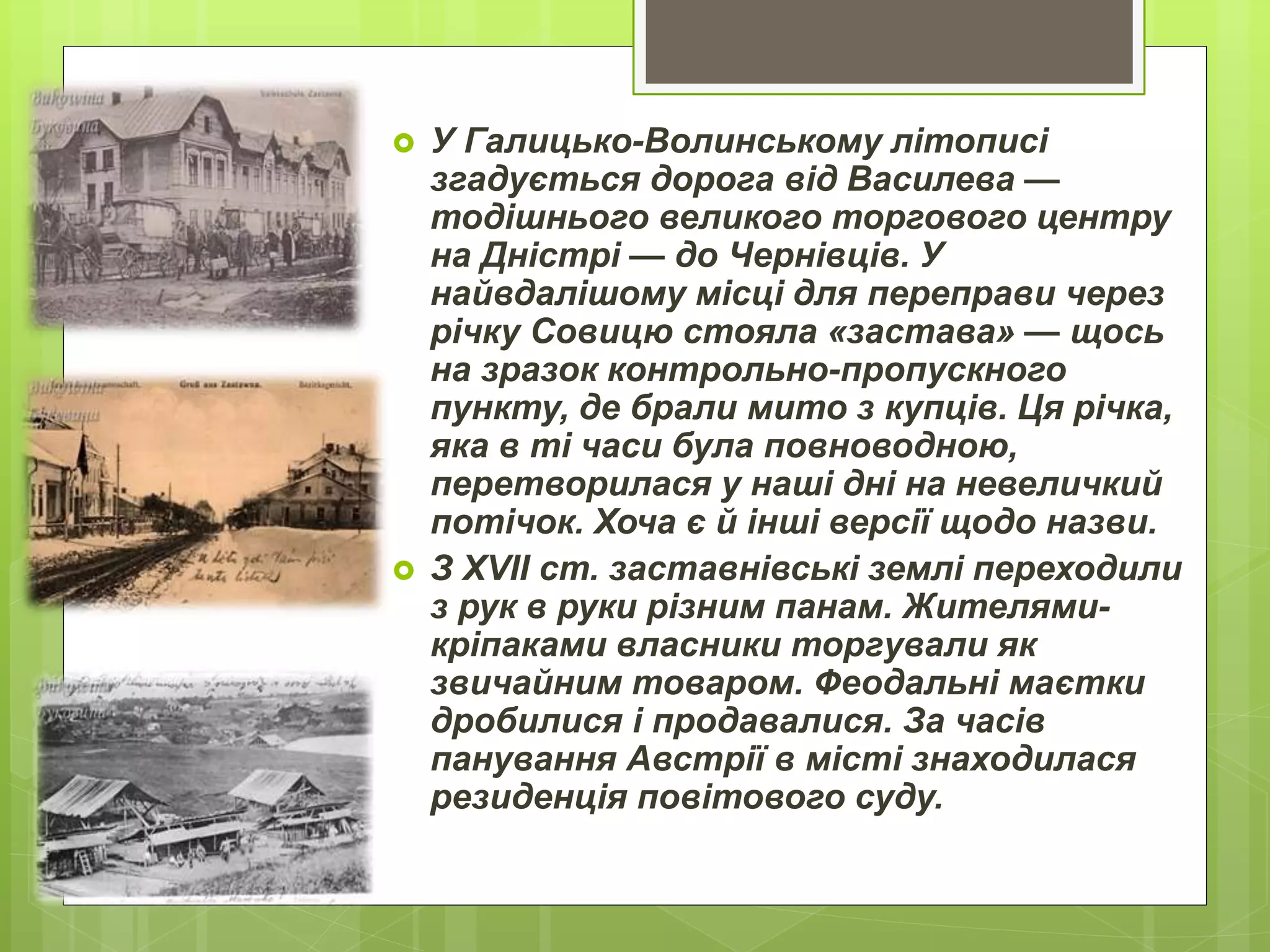  У Галицько-Волинському літописі
згадується дорога від Василева —
тодішнього великого торгового центру
на Дністрі — до Чернівців. У
найвдалішому місці для переправи через
річку Совицю стояла «застава» — щось
на зразок контрольно-пропускного
пункту, де брали мито з купців. Ця річка,
яка в ті часи була повноводною,
перетворилася у наші дні на невеличкий
потічок. Хоча є й інші версії щодо назви.
 З XVII ст. заставнівські землі переходили
з рук в руки різним панам. Жителями-
кріпаками власники торгували як
звичайним товаром. Феодальні маєтки
дробилися і продавалися. За часів
панування Австрії в місті знаходилася
резиденція повітового суду.
 
