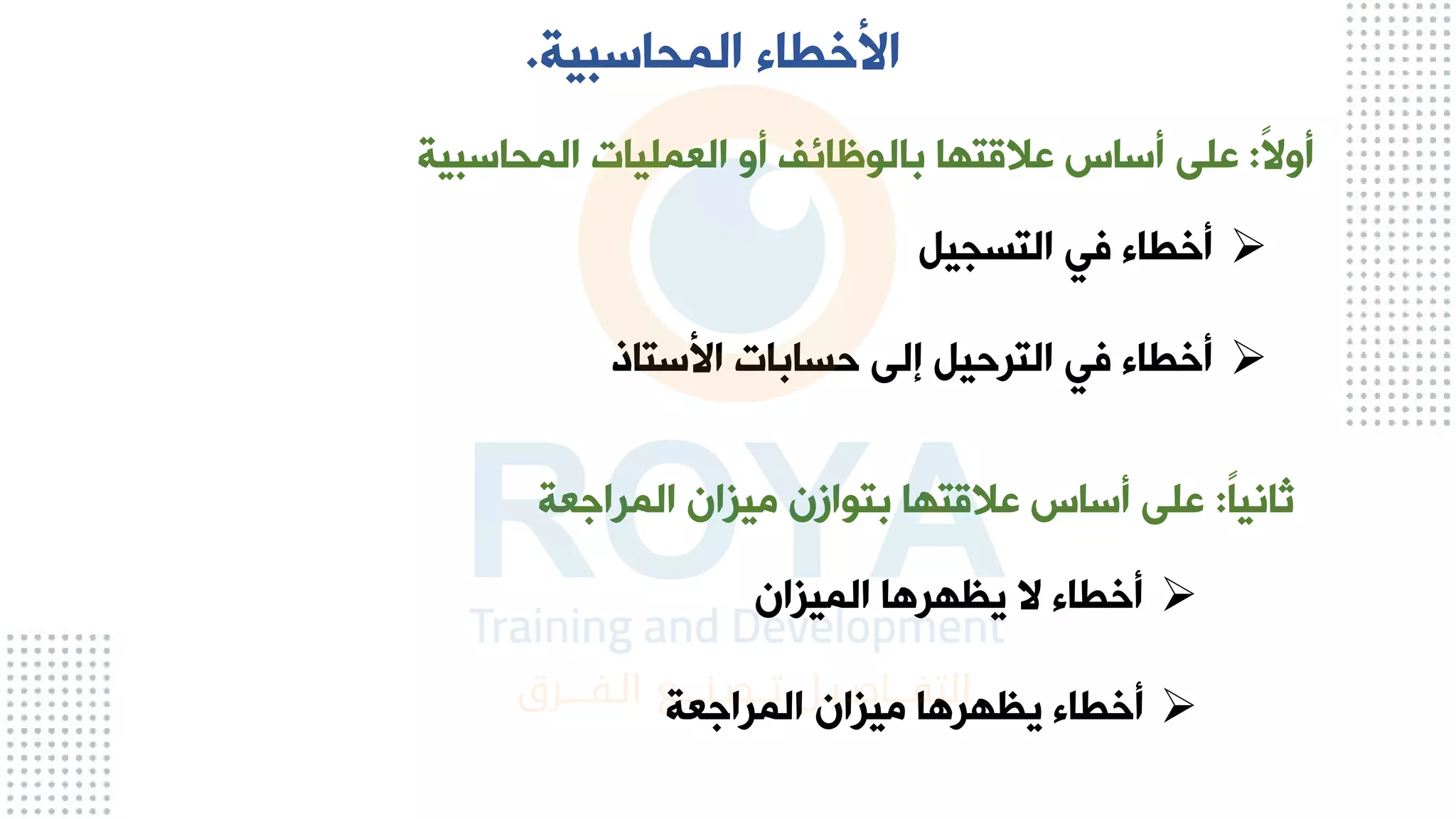 ‫المحاسبية‬ ‫األخطاء‬
.
ً‫ال‬‫أو‬
:
‫المحاسبية‬ ‫العمليات‬ ‫أو‬ ‫بالوظائف‬ ‫عالقتها‬ ‫أساس‬ ‫على‬
➢
‫التسجيل‬ ‫في‬ ‫أخطاء‬
➢
‫األستاذ‬ ‫حسابات‬ ‫إلى‬ ‫الترحيل‬ ‫في‬ ‫أخطاء‬
ً‫ا‬‫ثاني‬
:
‫المراجعة‬ ‫ميزان‬ ‫بتوازن‬ ‫عالقتها‬ ‫أساس‬ ‫على‬
➢
‫الميزان‬ ‫يظهرها‬ ‫ال‬ ‫أخطاء‬
➢
‫المراجعة‬ ‫ميزان‬ ‫يظهرها‬ ‫أخطاء‬
 