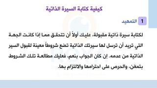 ‫الذاتية‬ ‫السيرة‬ ‫كتابة‬ ‫كيفية‬
‫التمهيد‬
‫ال‬ ‫كاهات‬ ‫جذا‬ ‫مماا‬ ‫تتحقان‬ ‫أن‬ ‫د‬‫ال‬‫أو‬ ‫علياك‬ ‫مقبولةا‬ ‫ذاتية‬ ‫سير‬ ‫لكتابة‬
‫جهاة‬
‫لقب‬ ‫معينة‬ ‫د‬‫ا‬‫شروط‬ ‫تضع‬ ‫الذاتية‬ ‫سيرتك‬ ‫لها‬ ‫ترسل‬ ‫أن‬ ‫تريد‬ ‫التي‬
‫السير‬ ‫ول‬
‫عدمه‬ ‫م‬ ‫الذاتية‬
.
‫الشارو‬ ‫تلاك‬ ‫العاة‬ ‫م‬ ‫فعليك‬ ‫بنعما‬ ‫الجواب‬ ‫كان‬ ‫جن‬
‫بها‬ ‫وااللتزال‬ ‫احترامها‬ ‫علا‬ ‫والحرص‬ ‫ا‬ ّ
‫ع‬‫بتم‬
.
1
 