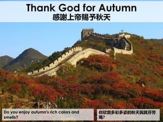 Do you enjoy autumn's rich colors and
smells?
Thank God for Autumn
感謝上帝賜予秋天
你欣賞多彩多姿的秋天與其芬芳
嗎？
 
