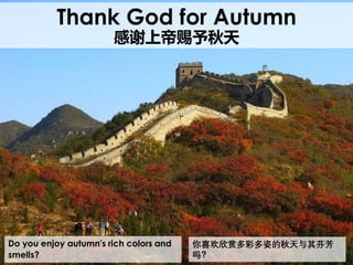 Do you enjoy autumn's rich colors and
smells?
Thank God for Autumn
感谢上帝赐予秋天
你喜欢欣赏多彩多姿的秋天与其芬芳
吗？
 